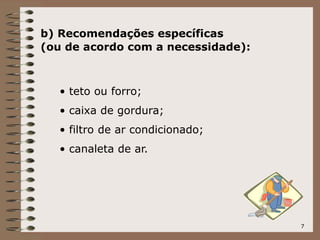 7
b) Recomendações específicas
(ou de acordo com a necessidade):
• teto ou forro;
• caixa de gordura;
• filtro de ar condicionado;
• canaleta de ar.
 