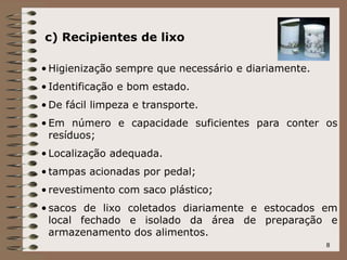 8
c) Recipientes de lixo
• Higienização sempre que necessário e diariamente.
• Identificação e bom estado.
• De fácil limpeza e transporte.
• Em número e capacidade suficientes para conter os
resíduos;
• Localização adequada.
• tampas acionadas por pedal;
• revestimento com saco plástico;
• sacos de lixo coletados diariamente e estocados em
local fechado e isolado da área de preparação e
armazenamento dos alimentos.
 