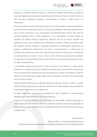 10 Programa Nacional para a Promoção da Alimentação Saudável
Alimentação Vegetariana em Idade Escolar, 2016
Pediatrics, a Canadian Pediatric Society e a Academy of Nutrition and Dietetics consideram
uma dieta vegetariana bem planeada apropriada para indivíduos de todas as idades do ciclo da
vida, incluindo o período da gravidez e amamentação, a infância, a idade escolar e a
adolescência.
O manual proporciona informação importante a ter em conta quando se pretende estabelecer
um perfil alimentar vegetariano durante o ciclo de vida pediátrico, alertando particularmente
para os riscos nutricionais a que um programa mal planeado pode conduzir. Para além de
conceitos genéricos sobre a dieta vegetariana e sua classificação, o manual aponta os
princípios do padrão alimentar vegetariano, idênticos aos de um regime saudável não
vegetariano e que visam estabelecer uma alimentação completa, variada e equilibrada. Nele
são descritos aspectos relativos à adequação nutricional da alimentação vegetariana em
crianças e adolescentes relativamente aos macro e micronutrientes e se alerta para os
nutrientes que implicam um maior risco carencial e que incluem a vitamina B12, a vitamina D,
os ácidos-gordos -3, o cálcio, o zinco, o ferro e o iodo. Todos estes aspectos são apontados
no manual de um modo simples e prático, com referência aos alimentos particularmente ricos
em cada nutriente tratado.
A alimentação vegetariana fornece um baixo suprimento em colesterol e ácidos gordos
saturados e um elevado consumo em hidratos de carbono, fibras, antioxidantes e fitoquímicos
de que resultam efeitos benéficos bem documentados para a saúde. Na realidade, a evidência
científica tem mostrado que as dietas vegetarianas se associam a um menor risco de patologia
crónica já acima referida.
Importa também enfatizar que a vigilância regular do estado de nutrição e saúde é o melhor
meio de identificação precoce de desvios nutricionais em idade pediátrica que poderão ter
consequências negativas a curto e longo prazo.
As dietas vegetarianas correctamente planeadas são assim saudáveis e nutricionalmente
adequadas para todas as fases do ciclo da vida pediátrico.
O manual é mais um contributo para a promoção da alimentação saudável logo desde os
primeiros anos de vida visando a melhoria do estado de nutrição e de saúde da população em
idade pediátrica, pilar fundamental para um adequado estado de nutrição e de saúde ao longo
da idade adulta.
António Guerra
Médico Pediatra - Centro Hospitalar de São João
Professor Associado com Agregação da Faculdade de Medicina da Universidade do Porto
 