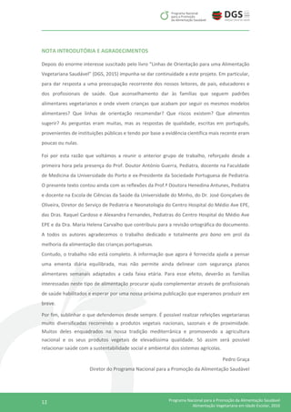 12 Programa Nacional para a Promoção da Alimentação Saudável
Alimentação Vegetariana em Idade Escolar, 2016
NOTA INTRODUTÓRIA E AGRADECIMENTOS
Depois do enorme interesse suscitado pelo livro “Linhas de Orientação para uma Alimentação
Vegetariana Saudável” (DGS, 2015) impunha-se dar continuidade a este projeto. Em particular,
para dar resposta a uma preocupação recorrente dos nossos leitores, de pais, educadores e
dos profissionais de saúde. Que aconselhamento dar às famílias que seguem padrões
alimentares vegetarianos e onde vivem crianças que acabam por seguir os mesmos modelos
alimentares? Que linhas de orientação recomendar? Que riscos existem? Que alimentos
sugerir? As perguntas eram muitas, mas as respostas de qualidade, escritas em português,
provenientes de instituições públicas e tendo por base a evidência científica mais recente eram
poucas ou nulas.
Foi por esta razão que voltámos a reunir o anterior grupo de trabalho, reforçado desde a
primeira hora pela presença do Prof. Doutor António Guerra, Pediatra, docente na Faculdade
de Medicina da Universidade do Porto e ex-Presidente da Sociedade Portuguesa de Pediatria.
O presente texto contou ainda com as reflexões da Prof.ª Doutora Henedina Antunes, Pediatra
e docente na Escola de Ciências da Saúde da Universidade do Minho, do Dr. José Gonçalves de
Oliveira, Diretor do Serviço de Pediatria e Neonatologia do Centro Hospital do Médio Ave EPE,
das Dras. Raquel Cardoso e Alexandra Fernandes, Pediatras do Centro Hospital do Médio Ave
EPE e da Dra. Maria Helena Carvalho que contribuiu para a revisão ortográfica do documento.
A todos os autores agradecemos o trabalho dedicado e totalmente pro bono em prol da
melhoria da alimentação das crianças portuguesas.
Contudo, o trabalho não está completo. A informação que agora é fornecida ajuda a pensar
uma ementa diária equilibrada, mas não permite ainda delinear com segurança planos
alimentares semanais adaptados a cada faixa etária. Para esse efeito, deverão as famílias
interessadas neste tipo de alimentação procurar ajuda complementar através de profissionais
de saúde habilitados e esperar por uma nossa próxima publicação que esperamos produzir em
breve.
Por fim, sublinhar o que defendemos desde sempre. É possível realizar refeições vegetarianas
muito diversificadas recorrendo a produtos vegetais nacionais, sazonais e de proximidade.
Muitos deles enquadrados na nossa tradição mediterrânica e promovendo a agricultura
nacional e os seus produtos vegetais de elevadíssima qualidade. Só assim será possível
relacionar saúde com a sustentabilidade social e ambiental dos sistemas agrícolas.
Pedro Graça
Diretor do Programa Nacional para a Promoção da Alimentação Saudável
 