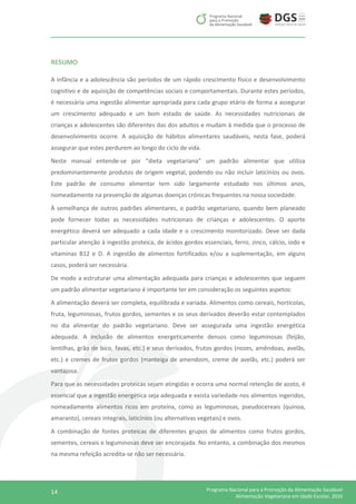 14 Programa Nacional para a Promoção da Alimentação Saudável
Alimentação Vegetariana em Idade Escolar, 2016
RESUMO
A infância e a adolescência são períodos de um rápido crescimento físico e desenvolvimento
cognitivo e de aquisição de competências sociais e comportamentais. Durante estes períodos,
é necessária uma ingestão alimentar apropriada para cada grupo etário de forma a assegurar
um crescimento adequado e um bom estado de saúde. As necessidades nutricionais de
crianças e adolescentes são diferentes das dos adultos e mudam à medida que o processo de
desenvolvimento ocorre. A aquisição de hábitos alimentares saudáveis, nesta fase, poderá
assegurar que estes perdurem ao longo do ciclo de vida.
Neste manual entende-se por “dieta vegetariana” um padrão alimentar que utiliza
predominantemente produtos de origem vegetal, podendo ou não incluir laticínios ou ovos.
Este padrão de consumo alimentar tem sido largamente estudado nos últimos anos,
nomeadamente na prevenção de algumas doenças crónicas frequentes na nossa sociedade.
À semelhança de outros padrões alimentares, o padrão vegetariano, quando bem planeado
pode fornecer todas as necessidades nutricionais de crianças e adolescentes. O aporte
energético deverá ser adequado a cada idade e o crescimento monitorizado. Deve ser dada
particular atenção à ingestão proteica, de ácidos gordos essenciais, ferro, zinco, cálcio, iodo e
vitaminas B12 e D. A ingestão de alimentos fortificados e/ou a suplementação, em alguns
casos, poderá ser necessária.
De modo a estruturar uma alimentação adequada para crianças e adolescentes que seguem
um padrão alimentar vegetariano é importante ter em consideração os seguintes aspetos:
A alimentação deverá ser completa, equilibrada e variada. Alimentos como cereais, hortícolas,
fruta, leguminosas, frutos gordos, sementes e os seus derivados deverão estar contemplados
no dia alimentar do padrão vegetariano. Deve ser assegurada uma ingestão energética
adequada. A inclusão de alimentos energeticamente densos como leguminosas (feijão,
lentilhas, grão de bico, favas, etc.) e seus derivados, frutos gordos (nozes, amêndoas, avelãs,
etc.) e cremes de frutos gordos (manteiga de amendoim, creme de avelãs, etc.) poderá ser
vantajosa.
Para que as necessidades proteicas sejam atingidas e ocorra uma normal retenção de azoto, é
essencial que a ingestão energética seja adequada e exista variedade nos alimentos ingeridos,
nomeadamente alimentos ricos em proteína, como as leguminosas, pseudocereais (quinoa,
amaranto), cereais integrais, laticínios (ou alternativas vegetais) e ovos.
A combinação de fontes proteicas de diferentes grupos de alimentos como frutos gordos,
sementes, cereais e leguminosas deve ser encorajada. No entanto, a combinação dos mesmos
na mesma refeição acredita-se não ser necessária.
 