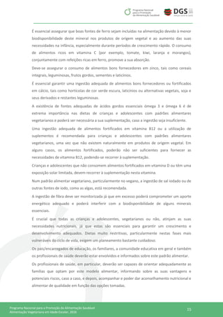 15Programa Nacional para a Promoção da Alimentação Saudável
Alimentação Vegetariana em Idade Escolar, 2016
É essencial assegurar que boas fontes de ferro sejam incluídas na alimentação devido à menor
biodisponibilidade deste mineral nos produtos de origem vegetal e ao aumento das suas
necessidades na infância, especialmente durante períodos de crescimento rápido. O consumo
de alimentos ricos em vitamina C (por exemplo, tomate, kiwi, laranja e morangos),
conjuntamente com refeições ricas em ferro, promove a sua absorção.
Deve-se assegurar o consumo de alimentos bons fornecedores em zinco, tais como cereais
integrais, leguminosas, frutos gordos, sementes e laticínios.
É essencial garantir uma ingestão adequada de alimentos bons fornecedores ou fortificados
em cálcio, tais como hortícolas de cor verde escura, laticínios ou alternativas vegetais, soja e
seus derivados e restantes leguminosas.
A existência de fontes adequadas de ácidos gordos essenciais ómega 3 e ómega 6 é de
extrema importância nas dietas de crianças e adolescentes com padrões alimentares
vegetarianos e poderá ser necessária a sua suplementação, caso a ingestão seja insuficiente.
Uma ingestão adequada de alimentos fortificados em vitamina B12 ou a utilização de
suplementos é recomendada para crianças e adolescentes com padrões alimentares
vegetarianos, uma vez que não existem naturalmente em produtos de origem vegetal. Em
alguns casos, os alimentos fortificados, poderão não ser suficientes para fornecer as
necessidades de vitamina B12, podendo-se recorrer à suplementação.
Crianças e adolescentes que não consomem alimentos fortificados em vitamina D ou têm uma
exposição solar limitada, devem recorrer à suplementação nesta vitamina.
Num padrão alimentar vegetariano, particularmente no vegano, a ingestão de sal iodado ou de
outras fontes de iodo, como as algas, está recomendada.
A ingestão de fibra deve ser monitorizada já que em excesso poderá comprometer um aporte
energético adequado e poderá interferir com a biodisponibilidade de alguns minerais
essenciais.
É crucial que todas as crianças e adolescentes, vegetarianos ou não, atinjam as suas
necessidades nutricionais, já que estas são essenciais para garantir um crescimento e
desenvolvimento adequados. Dietas muito restritivas, particularmente nestas fases mais
vulneráveis do ciclo de vida, exigem um planeamento bastante cuidadoso.
Os pais/encarregados de educação, os familiares, a comunidade educativa em geral e também
os profissionais de saúde deverão estar envolvidos e informados sobre este padrão alimentar.
Os profissionais de saúde, em particular, deverão ser capazes de orientar adequadamente as
famílias que optam por este modelo alimentar, informando sobre as suas vantagens e
potenciais riscos, caso a caso, e depois, acompanhar e poder dar aconselhamento nutricional e
alimentar de qualidade em função das opções tomadas.
 