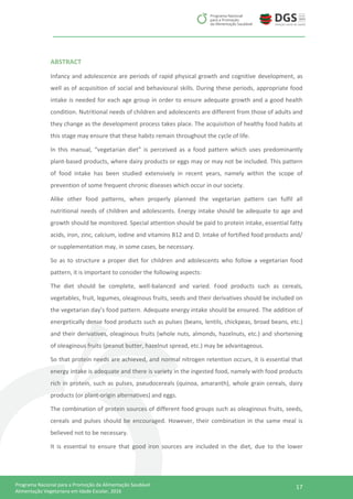 17Programa Nacional para a Promoção da Alimentação Saudável
Alimentação Vegetariana em Idade Escolar, 2016
ABSTRACT
Infancy and adolescence are periods of rapid physical growth and cognitive development, as
well as of acquisition of social and behavioural skills. During these periods, appropriate food
intake is needed for each age group in order to ensure adequate growth and a good health
condition. Nutritional needs of children and adolescents are different from those of adults and
they change as the development process takes place. The acquisition of healthy food habits at
this stage may ensure that these habits remain throughout the cycle of life.
In this manual, “vegetarian diet” is perceived as a food pattern which uses predominantly
plant-based products, where dairy products or eggs may or may not be included. This pattern
of food intake has been studied extensively in recent years, namely within the scope of
prevention of some frequent chronic diseases which occur in our society.
Alike other food patterns, when properly planned the vegetarian pattern can fulfil all
nutritional needs of children and adolescents. Energy intake should be adequate to age and
growth should be monitored. Special attention should be paid to protein intake, essential fatty
acids, iron, zinc, calcium, iodine and vitamins B12 and D. Intake of fortified food products and/
or supplementation may, in some cases, be necessary.
So as to structure a proper diet for children and adolescents who follow a vegetarian food
pattern, it is important to consider the following aspects:
The diet should be complete, well-balanced and varied. Food products such as cereals,
vegetables, fruit, legumes, oleaginous fruits, seeds and their derivatives should be included on
the vegetarian day’s food pattern. Adequate energy intake should be ensured. The addition of
energetically dense food products such as pulses (beans, lentils, chickpeas, broad beans, etc.)
and their derivatives, oleaginous fruits (whole nuts, almonds, hazelnuts, etc.) and shortening
of oleaginous fruits (peanut butter, hazelnut spread, etc.) may be advantageous.
So that protein needs are achieved, and normal nitrogen retention occurs, it is essential that
energy intake is adequate and there is variety in the ingested food, namely with food products
rich in protein, such as pulses, pseudocereals (quinoa, amaranth), whole grain cereals, dairy
products (or plant-origin alternatives) and eggs.
The combination of protein sources of different food groups such as oleaginous fruits, seeds,
cereals and pulses should be encouraged. However, their combination in the same meal is
believed not to be necessary.
It is essential to ensure that good iron sources are included in the diet, due to the lower
 