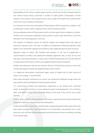 18 Programa Nacional para a Promoção da Alimentação Saudável
Alimentação Vegetariana em Idade Escolar, 2016
bioavailability of this mineral in plant-origin products, and also due to the increased needs for
this mineral during infancy, especially in periods of rapid growth. Consumption of food
products rich in vitamin C (for example tomato, kiwi, orange and strawberries), conjointly with
meals rich in iron, promotes its absorption.
It is necessary to ensure the consumption of food products which are good zinc suppliers, such
as whole grain cereals, pulses, oleaginous fruits, seeds and dairy products.
Ensuring adequate intake of food products which are either good calcium suppliers or calcium-
fortified, such as dark green vegetables, dairy products or plant-origin alternatives, soy and its
derivatives and remaining pulses is also vital.
The existence of adequate sources of essential omega-3 and omega-6 fatty acids plays an
extremely important role in the diet of children and adolescents following vegetarian food
patterns and, should their ingestion be insufficient, their supplementation may be necessary.
Adequate intake of vitamin B12 fortified food products or the use of supplements is
recommended for children and adolescents following vegetarian diet, as they do not exist
naturally in plant-based products. In some cases, fortified food products may not be sufficient
to supply vitamin B12 needs, in which case supplementation may be considered.
Children and adolescents who do not consume vitamin D fortified food products or who have
limited solar exposure should use supplementation of this vitamin.
In a vegetarian food pattern, particularly vegan, intake of iodised salt or other sources of
iodine, such as algae, is recommended.
Fibre intake should be monitored, as its excess may compromise adequate energy intake and
may interfere with bioavailability of some essential minerals.
It is crucial that all children and adolescents, vegetarians or not, achieve their nutritional
needs, as these are essential to ensure adequate growth and development. Very restrictive
diets, particularly in these more vulnerable phases of the cycle of life, call for very careful
planning.
Parents/ tutors, relatives, the educational community in general and also health professionals
should be involved and informed about this food pattern.
Health professionals, in particular, should be able to adequately guide families who choose this
food model, providing them with information on the advantages and potential risks in each
particular case, and then follow and give good quality food and nutrition counselling, according
to the options taken.
 