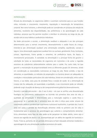 20 Programa Nacional para a Promoção da Alimentação Saudável
Alimentação Vegetariana em Idade Escolar, 2016
INTRODUÇÃO
Através da alimentação, os organismos obtêm e assimilam nutrientes para as suas funções
vitais, incluindo o crescimento, movimento, reprodução e manutenção da temperatura
corporal. Nos seres humanos, a alimentação pode ser considerada um processo de seleção de
alimentos, resultante das disponibilidades, das preferências e da aprendizagem de cada
indivíduo, processo que lhe permite escolher e distribuir os alimentos ao longo do dia, de
acordo com os seus hábitos e preferências individuais.
Na idade pré-escolar e escolar, a alimentação saudável e adequada é um dos principais
determinantes para o normal crescimento, desenvolvimento e saúde futura da criança.
Entende-se por alimentação saudável uma alimentação completa, equilibrada, variada e
segura. Uma alimentação vegetariana saudável tem na sua base, geralmente, fruta, hortícolas,
cereais, leguminosas, frutos gordos e sementes, de preferência locais, da época, e
minimamente processados. A variedade na alimentação é a principal forma de garantir a
satisfação de todas as necessidades do organismo em nutrientes e de evitar a ingestão
excessiva de substâncias potencialmente nefastas para a saúde. Por outro lado, há que
garantir a manutenção da proporcionalidade entre os diferentes grupos de alimentos, tendo
em consideração as necessidades nutricionais ao longo da vida. Neste sentido, o tipo de
alimentos, as quantidades, os métodos de preparação e os horários devem ser adequados às
condições e necessidades particulares de cada indivíduo, tendo em consideração, entre outros
fatores, a sua idade, sexo, grau de atividade física e estado de saúde. Se a alimentação da
criança não for adequada, em quantidade e qualidade, o seu crescimento pode ser afetado,
podendo surgir situações de doença ou de comprometimento global do desenvolvimento.
Durante o período pré-escolar – dos 3 aos 6 anos – em que se verifica uma desaceleração
fisiológica do crescimento relativamente ao ocorrido nos primeiros dois anos de vida, a
qualidade da alimentação é determinante para a maturação orgânica e saúde física e
psicossocial. Se o período dos 2 primeiros anos de vida é crítico para evitar atrasos do
crescimento estaturo-ponderal por suprimento nutricional insuficiente, o período dos 3 aos 6
anos (tal como o período da diversificação alimentar ainda no primeiro ano de vida) é
fundamental para o processo de aprendizagem que sustenta o comportamento alimentar.
Erros alimentares nesta fase da vida poder-se-ão perpetuar na idade adulta, como seja o
excesso de ingestão de doces e sal, acompanhado por um défice de ingestão de hortícolas e
frutos. Trata-se, portanto, de um período ótimo para se fazer educação alimentar moldando a
aprendizagem de uma alimentação saudável promotora de saúde.
 