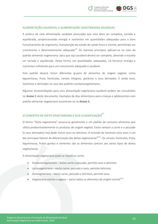 23Programa Nacional para a Promoção da Alimentação Saudável
Alimentação Vegetariana em Idade Escolar, 2016
ALIMENTAÇÃO SAUDÁVEL E ALIMENTAÇÃO VEGETARIANA SAUDÁVEL
A prática de uma alimentação saudável pressupõe que esta deva ser completa, variada e
equilibrada, proporcionando energia e nutrientes em quantidades adequadas para o bom
funcionamento do organismo, manutenção do estado de saúde físico e mental, permitindo um
crescimento e desenvolvimento adequado19
. Os mesmos princípios aplicam-se no caso do
padrão alimentar vegetariano: para que seja saudável deverá ser completo, devendo a escolha
ser variada e equilibrada. Desta forma, em quantidades adequadas, irá fornecer energia e
nutrientes suficientes para um crescimento adequado e saudável.
Este padrão deverá incluir diferentes grupos de alimentos de origem vegetal, como
leguminosas, fruta, hortícolas, cereais integrais, gorduras e seus derivados. E ainda ovos,
lacticínios e derivados no caso dos padrões ovolactovegetarianos.
Algumas recomendações para uma alimentação vegetariana saudável podem ser consultadas
no Anexo 1 deste documento. Exemplos de dias alimentares para crianças e adolescentes com
padrão alimentar vegetariano encontram-se no Anexo 2.
O CONCEITO DE DIETA VEGETARIANA E SUA CLASSIFICAÇÃO
O termo “Dieta vegetariana” associa-se geralmente a um padrão de consumo alimentar que
utiliza predominantemente os produtos de origem vegetal. Exclui sempre a carne e o pescado
(e seus derivados) mas pode incluir ovos ou laticínios. A inclusão de laticínios e/ou ovos é um
dos principais fatores de diferenciação das dietas vegetarianas20,21
. Os cereais, hortícolas, fruta,
leguminosas, frutos gordos e sementes são os alimentos comuns aos vários tipos de dietas
vegetarianas.
A alimentação vegetariana pode-se classificar como:
 Ovolactovegetariana – exclui carne e pescado, permite ovos e laticínios
 Lactovegetariana – exclui carne, pescado e ovos, permite laticínios
 Ovovegetariana – exclui carne, pescado e laticínios, permite ovos
 Vegetariana estrita e vegana – exclui todos os alimentos de origem animal4,22
.
127
 