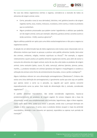 24 Programa Nacional para a Promoção da Alimentação Saudável
Alimentação Vegetariana em Idade Escolar, 2016
No caso das dietas vegetarianas estritas e veganas, considera-se a exclusão de todos os
alimentos de origem animal, como:
 Carne, pescado e ovos (e seus derivados), laticínios, mel, gelatina (exceto a de origem
vegetal), banha, ovas, insetos, moluscos, crustáceos, entre outros, e todos os produtos
que os contenham.
 Alguns produtos processados que podem conter ingredientes e aditivos que poderão
ser de origem animal, como por exemplo: albumina, gordura animal, corantes (como o
ácido carmínico - E120), caseína e glicerina23
.
Alguns aditivos poderão ser aptos para uma dieta ovolactovegetariana e não para a vegana ou
vegetariana estrita.
A adoção de um determinado tipo de dieta vegetariana está muitas vezes relacionada com os
diferentes motivos que levam as pessoas a praticar este padrão alimentar (saúde, bem-estar
dos animais, ambiente, religião, motivos espirituais ou éticos)24
. Por exemplo, o vegano
relativamente a quem pratica um padrão alimentar vegetariano estrito, para além de excluir o
consumo de alimentos de origem animal, exclui do seu dia-a-dia todos os produtos de origem
animal, como vestuário (peles, couro, lã, seda, camurça), adornos (pérolas, plumas, penas,
marfim,…), produtos testados em animais (produtos de higiene e maquilhagem) e condena a
utilização de animais como forma de entretenimento (touradas, circos e jardins zoológicos)21
.
Alguns indivíduos referem ter uma alimentação semivegetariana (“flexitarians”). Embora não
exista uma única definição de semivegetariano, é geralmente aceite que este seja um padrão
que apenas exclui a carne ou o pescado, ou seguido por quem apenas consome
esporadicamente carne ou peixe. Este modo de alimentação não é, contudo, considerado
vegetariano21
.
O padrão alimentar macrobiótico, não sendo considerado vegetariano, baseia-se
predominantemente em produtos de origem vegetal. Os cereais integrais são a base da
alimentação, sendo esta complementada com hortícolas, leguminosas, algas e óleos vegetais.
Como parte desta dieta, poder-se-á incluir o pescado, sendo esta a principal distinção em
relação à dieta vegetariana. A carne, ovos e produtos lácteos ocupam o topo da pirâmide
macrobiótica, devendo o seu consumo ser opcional, esporádico ou apenas num período de
transição25
.
 