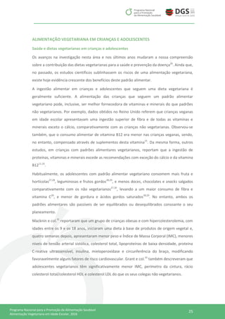 25Programa Nacional para a Promoção da Alimentação Saudável
Alimentação Vegetariana em Idade Escolar, 2016
ALIMENTAÇÃO VEGETARIANA EM CRIANÇAS E ADOLESCENTES
Saúde e dietas vegetarianas em crianças e adolescentes
Os avanços na investigação nesta área e nos últimos anos mudaram a nossa compreensão
sobre a contribuição das dietas vegetarianas para a saúde e prevenção da doença26
. Ainda que,
no passado, os estudos científicos sublinhassem os riscos de uma alimentação vegetariana,
existe hoje evidência crescente dos benefícios deste padrão alimentar.
A ingestão alimentar em crianças e adolescentes que seguem uma dieta vegetariana é
geralmente suficiente. A alimentação das crianças que seguem um padrão alimentar
vegetariano pode, inclusive, ser melhor fornecedora de vitaminas e minerais do que padrões
não vegetarianos. Por exemplo, dados obtidos no Reino Unido referem que crianças veganas
em idade escolar apresentavam uma ingestão superior de fibra e de todas as vitaminas e
minerais exceto o cálcio, comparativamente com as crianças não vegetarianas. Observou-se
também, que o consumo alimentar de vitamina B12 era menor nas crianças veganas, sendo,
no entanto, compensado através de suplementos desta vitamina15
. Da mesma forma, outros
estudos, em crianças com padrões alimentares vegetarianos, reportam que a ingestão de
proteínas, vitaminas e minerais excede as recomendações com exceção do cálcio e da vitamina
B1211,16
.
Habitualmente, os adolescentes com padrão alimentar vegetariano consomem mais fruta e
hortícolas27,28
, leguminosas e frutos gordos28,29
, e menos doces, chocolates e snacks salgados
comparativamente com os não vegetarianos27,30
, levando a um maior consumo de fibra e
vitamina C29
, e menor de gordura e ácidos gordos saturados28,29
. No entanto, ambos os
padrões alimentares são passíveis de ser equilibrados ou desequilibrados consoante o seu
planeamento.
Macknin e col.31
reportaram que um grupo de crianças obesas e com hipercolesterolemia, com
idades entre os 9 e os 18 anos, iniciaram uma dieta à base de produtos de origem vegetal e,
quatro semanas depois, apresentaram menor peso e Índice de Massa Corporal (IMC), menores
níveis de tensão arterial sistólica, colesterol total, lipoproteínas de baixa densidade, proteína
C-reativa ultrassensível, insulina, mieloperoxídase e circunferência do braço, modificando
favoravelmente alguns fatores de risco cardiovascular. Grant e col.32
também descreveram que
adolescentes vegetarianos têm significativamente menor IMC, perímetro da cintura, rácio
colesterol total/colesterol HDL e colesterol LDL do que os seus colegas não vegetarianos.
 