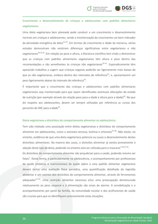 26 Programa Nacional para a Promoção da Alimentação Saudável
Alimentação Vegetariana em Idade Escolar, 2016
Crescimento e desenvolvimento de crianças e adolescentes com padrões alimentares
vegetarianos
Uma dieta vegetariana bem planeada pode conduzir a um crescimento e desenvolvimento
normais em crianças e adolescentes, sendo a monitorização do crescimento um bom indicador
da densidade energética da dieta2,4,22
. Em termos de crescimento e idade da menarca, vários
estudos demonstram não existirem diferenças significativas entre vegetarianos e não
vegetarianos29,33,34
. Em relação ao peso e altura, a literatura científica tem vindo a demonstrar
que as crianças com padrões alimentares vegetarianos têm altura e peso dentro das
recomendações e são semelhantes às crianças não vegetarianas35–41
. Esporadicamente têm
aparecido trabalhos a sugerir que crianças veganas poderão ser ligeiramente mais baixas do
que as não vegetarianas, embora dentro dos intervalos de referência42
, e, apresentarem um
peso ligeiramente abaixo do intervalo de referência43
.
É importante que o crescimento das crianças e adolescentes com padrões alimentares
vegetarianos seja monitorizado para que sejam identificadas eventuais alterações do estado
de nutrição (por exemplo através da relação peso para a idade e altura para a idade)44
. No que
diz respeito aos adolescentes, devem ser sempre utilizadas por referência as curvas dos
percentis de IMC para a idade44
.
Dieta vegetariana e distúrbios do comportamento alimentar na adolescência
Tem sido relatada uma associação entre dietas vegetarianas e distúrbios do comportamento
alimentar em adolescentes, como a anorexia nervosa, bulimia e ortorexia45–48
. Não existe, no
entanto, evidência de que uma dieta vegetariana potencie ou cause o desenvolvimento destes
distúrbios alimentares. Na maioria dos casos, o distúrbio alimentar já existia previamente à
adoção deste tipo de dieta, podendo no entanto esta ser utilizada para o mascarar7,28,47,49
.
Os distúrbios do comportamento alimentar são prejudiciais para a saúde, podendo mesmo ser
fatais1
. Desta forma, e particularmente na adolescência, o acompanhamento por profissionais
de saúde (médicos e nutricionistas) de quem adere a uma padrão alimentar vegetariano
deverá incluir uma avaliação física periódica, uma quantificação detalhada da ingestão
alimentar e um rastreio dos distúrbios do comportamento alimentar, através de ferramentas
adequadas4,7,50
. Uma restrição alimentar excessiva e/ou uma preocupação desmesurada
relativamente ao peso corporal e à alimentação são sinais de alarme. A sensibilização e o
acompanhamento por parte da família, da comunidade escolar e dos profissionais de saúde
são cruciais para que se identifiquem precocemente estas situações.
 