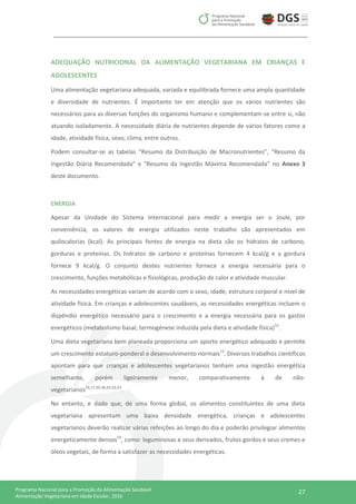 27Programa Nacional para a Promoção da Alimentação Saudável
Alimentação Vegetariana em Idade Escolar, 2016
ADEQUAÇÃO NUTRICIONAL DA ALIMENTAÇÃO VEGETARIANA EM CRIANÇAS E
ADOLESCENTES
Uma alimentação vegetariana adequada, variada e equilibrada fornece uma ampla quantidade
e diversidade de nutrientes. É importante ter em atenção que os vários nutrientes são
necessários para as diversas funções do organismo humano e complementam-se entre si, não
atuando isoladamente. A necessidade diária de nutrientes depende de vários fatores como a
idade, atividade física, sexo, clima, entre outros.
Podem consultar-se as tabelas “Resumo da Distribuição de Macronutrientes”, “Resumo da
Ingestão Diária Recomendada” e “Resumo da Ingestão Máxima Recomendada” no Anexo 3
deste documento.
ENERGIA
Apesar da Unidade do Sistema Internacional para medir a energia ser o Joule, por
conveniência, os valores de energia utilizados neste trabalho são apresentados em
quilocalorias (kcal). As principais fontes de energia na dieta são os hidratos de carbono,
gorduras e proteínas. Os hidratos de carbono e proteínas fornecem 4 kcal/g e a gordura
fornece 9 kcal/g. O conjunto destes nutrientes fornece a energia necessária para o
crescimento, funções metabólicas e fisiológicas, produção de calor e atividade muscular.
As necessidades energéticas variam de acordo com o sexo, idade, estrutura corporal e nível de
atividade física. Em crianças e adolescentes saudáveis, as necessidades energéticas incluem o
dispêndio energético necessário para o crescimento e a energia necessária para os gastos
energéticos (metabolismo basal, termogénese induzida pela dieta e atividade física)51
.
Uma dieta vegetariana bem planeada proporciona um aporte energético adequado e permite
um crescimento estaturo-ponderal e desenvolvimento normais13
. Diversos trabalhos científicos
apontam para que crianças e adolescentes vegetarianos tenham uma ingestão energética
semelhante, porém ligeiramente menor, comparativamente à de não-
vegetarianos16,17,29,36,43,52,53
.
No entanto, e dado que, de uma forma global, os alimentos constituintes de uma dieta
vegetariana apresentam uma baixa densidade energética, crianças e adolescentes
vegetarianos deverão realizar várias refeições ao longo do dia e poderão privilegiar alimentos
energeticamente densos54
, como: leguminosas e seus derivados, frutos gordos e seus cremes e
óleos vegetais, de forma a satisfazer as necessidades energéticas.
 