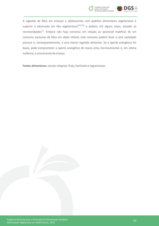 33Programa Nacional para a Promoção da Alimentação Saudável
Alimentação Vegetariana em Idade Escolar, 2016
A ingestão de fibra em crianças e adolescentes com padrões alimentares vegetarianos é
superior à observada em não vegetarianos36,52,66
e podem, em alguns casos, exceder as
recomendações15
. Embora não haja consenso em relação ao potencial malefício de um
consumo excessivo de fibra em idade infantil, este consumo poderá levar a uma saciedade
precoce e, consequentemente, a uma menor ingestão alimentar. Se o aporte energético for
baixo, pode comprometer o aporte energético de macro e/ou micronutrientes e, em última
instância, o crescimento da criança.
Fontes alimentares: cereais integrais, fruta, hortícolas e leguminosas.
 
