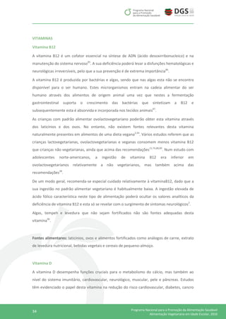 34 Programa Nacional para a Promoção da Alimentação Saudável
Alimentação Vegetariana em Idade Escolar, 2016
VITAMINAS
Vitamina B12
A vitamina B12 é um cofator essencial na síntese de ADN (ácido desoxirribonucleico) e na
manutenção do sistema nervoso85
. A sua deficiência poderá levar a disfunções hematológicas e
neurológicas irreversíveis, pelo que a sua prevenção é de extrema importância86
.
A vitamina B12 é produzida por bactérias e algas, sendo que nas algas esta não se encontra
disponível para o ser humano. Estes microrganismos entram na cadeia alimentar do ser
humano através dos alimentos de origem animal uma vez que nestes a fermentação
gastrointestinal suporta o crescimento das bactérias que sintetizam a B12 e
subsequentemente esta é absorvida e incorporada nos tecidos animais87
.
As crianças com padrão alimentar ovolactovegetariano poderão obter esta vitamina através
dos laticínios e dos ovos. No entanto, não existem fontes relevantes desta vitamina
naturalmente presentes em alimentos de uma dieta vegana2,44
. Vários estudos referem que as
crianças lactovegetarianas, ovolactovegetarianas e veganas consomem menos vitamina B12
que crianças não vegetarianas, ainda que acima das recomendações15,74,88,89
. Num estudo com
adolescentes norte-americanos, a ingestão de vitamina B12 era inferior em
ovolactovegetarianos relativamente a não vegetarianos, mas também acima das
recomendações28
.
De um modo geral, recomenda-se especial cuidado relativamente à vitaminaB12, dado que a
sua ingestão no padrão alimentar vegetariano é habitualmente baixa. A ingestão elevada de
ácido fólico característica neste tipo de alimentação poderá ocultar os valores analíticos da
deficiência de vitamina B12 e esta só se revelar com o surgimento de sintomas neurológicos2
.
Algas, tempeh e levedura que não sejam fortificados não são fontes adequadas desta
vitamina90
.
Fontes alimentares: laticínios, ovos e alimentos fortificados como análogos de carne, extrato
de levedura nutricional, bebidas vegetais e cereais de pequeno-almoço.
Vitamina D
A vitamina D desempenha funções cruciais para o metabolismo do cálcio, mas também ao
nível do sistema imunitário, cardiovascular, neurológico, muscular, pele e pâncreas. Estudos
têm evidenciado o papel desta vitamina na redução do risco cardiovascular, diabetes, cancro
 