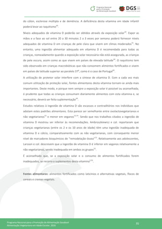 35Programa Nacional para a Promoção da Alimentação Saudável
Alimentação Vegetariana em Idade Escolar, 2016
do cólon, esclerose múltipla e de demência. A deficiência desta vitamina em idade infantil
poderá levar ao raquitismo44
.
Níveis adequados de vitamina D poderão ser obtidos através da exposição solar44
. Expor as
mãos e a face ao sol entre 20 a 30 minutos 2 a 3 vezes por semana poderá fornecer níveis
adequados de vitamina D em crianças de pele clara que vivem em climas moderados91
. No
entanto, uma ingestão alimentar adequada em vitamina D é recomendada para todas as
crianças, nomeadamente quando a exposição solar necessária não está assegurada, as crianças
de pele escura, assim como as que vivem em países de elevada latitude44
. O raquitismo tem
sido observado em crianças macrobióticas que não consomem alimentos fortificados e vivem
em países de latitude superior ao paralelo 37⁰, como é o caso de Portugal92
.
A utilização de protetor solar interfere com a síntese de vitamina D. Com a cada vez mais
comum utilização de proteção solar, fontes alimentares desta vitamina tornam-se ainda mais
importantes. Deste modo, e porque nem sempre a exposição solar é possível ou aconselhada,
é prudente que todas as crianças consumam diariamente alimentos com esta vitamina e, se
necessário, deverá ser feita suplementação44
.
Estudos relativos à ingestão de vitamina D são escassos e contraditórios nos indivíduos que
adotam estes padrões alimentares. Esta parece ser semelhante entre ovolactovegetarianos e
não vegetarianos53
e menor em veganos15,74
. Sendo que nos trabalhos citados a ingestão de
vitamina D mostrou ser inferior às recomendações. Ambroszkiewicz e col. reportaram que
crianças vegetarianas (entre os 2 e os 10 anos de idade) têm uma ingestão inadequada de
vitamina D e cálcio, comparativamente com as não vegetarianas, com consequente menor
nível de marcadores bioquímicos de “remodelação óssea”53
. Relativamente aos adolescentes,
Larsson e col. descrevem que a ingestão de vitamina D é inferior em veganos relativamente a
não vegetarianos, sendo inadequada em ambos os grupos52
.
É aconselhado que, se a exposição solar e o consumo de alimentos fortificados forem
inadequados, se recorra a suplementos desta vitamina2,93
.
Fontes alimentares: alimentos fortificados como laticínios e alternativas vegetais, flocos de
cereais e cremes vegetais.
 