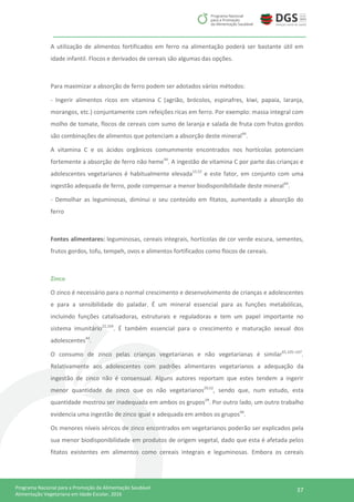 37Programa Nacional para a Promoção da Alimentação Saudável
Alimentação Vegetariana em Idade Escolar, 2016
A utilização de alimentos fortificados em ferro na alimentação poderá ser bastante útil em
idade infantil. Flocos e derivados de cereais são algumas das opções.
Para maximizar a absorção de ferro podem ser adotados vários métodos:
- Ingerir alimentos ricos em vitamina C (agrião, brócolos, espinafres, kiwi, papaia, laranja,
morangos, etc.) conjuntamente com refeições ricas em ferro. Por exemplo: massa integral com
molho de tomate, flocos de cereais com sumo de laranja e salada de fruta com frutos gordos
são combinações de alimentos que potenciam a absorção deste mineral44
.
A vitamina C e os ácidos orgânicos comummente encontrados nos hortícolas potenciam
fortemente a absorção de ferro não heme44
. A ingestão de vitamina C por parte das crianças e
adolescentes vegetarianos é habitualmente elevada15,52
e este fator, em conjunto com uma
ingestão adequada de ferro, pode compensar a menor biodisponibilidade deste mineral44
.
- Demolhar as leguminosas, diminui o seu conteúdo em fitatos, aumentado a absorção do
ferro
Fontes alimentares: leguminosas, cereais integrais, hortícolas de cor verde escura, sementes,
frutos gordos, tofu, tempeh, ovos e alimentos fortificados como flocos de cereais.
Zinco
O zinco é necessário para o normal crescimento e desenvolvimento de crianças e adolescentes
e para a sensibilidade do paladar. É um mineral essencial para as funções metabólicas,
incluindo funções catalisadoras, estruturais e reguladoras e tem um papel importante no
sistema imunitário22,104
. É também essencial para o crescimento e maturação sexual dos
adolescentes44
.
O consumo de zinco pelas crianças vegetarianas e não vegetarianas é similar65,105–107
.
Relativamente aos adolescentes com padrões alimentares vegetarianos a adequação da
ingestão de zinco não é consensual. Alguns autores reportam que estes tendem a ingerir
menor quantidade de zinco que os não vegetarianos29,52
, sendo que, num estudo, esta
quantidade mostrou ser inadequada em ambos os grupos29
. Por outro lado, um outro trabalho
evidencia uma ingestão de zinco igual e adequada em ambos os grupos66
.
Os menores níveis séricos de zinco encontrados em vegetarianos poderão ser explicados pela
sua menor biodisponibilidade em produtos de origem vegetal, dado que esta é afetada pelos
fitatos existentes em alimentos como cereais integrais e leguminosas. Embora os cereais
 