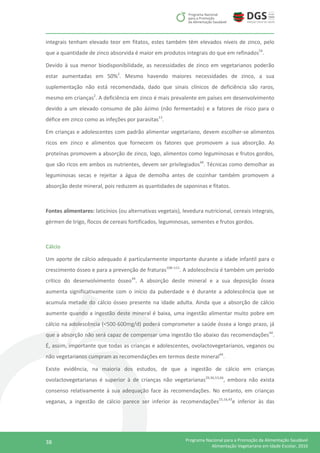 38 Programa Nacional para a Promoção da Alimentação Saudável
Alimentação Vegetariana em Idade Escolar, 2016
integrais tenham elevado teor em fitatos, estes também têm elevados níveis de zinco, pelo
que a quantidade de zinco absorvida é maior em produtos integrais do que em refinados54
.
Devido à sua menor biodisponibilidade, as necessidades de zinco em vegetarianos poderão
estar aumentadas em 50%2
. Mesmo havendo maiores necessidades de zinco, a sua
suplementação não está recomendada, dado que sinais clínicos de deficiência são raros,
mesmo em crianças2
. A deficiência em zinco é mais prevalente em países em desenvolvimento
devido a um elevado consumo de pão ázimo (não fermentado) e a fatores de risco para o
défice em zinco como as infeções por parasitas13
.
Em crianças e adolescentes com padrão alimentar vegetariano, devem escolher-se alimentos
ricos em zinco e alimentos que fornecem os fatores que promovem a sua absorção. As
proteínas promovem a absorção de zinco, logo, alimentos como leguminosas e frutos gordos,
que são ricos em ambos os nutrientes, devem ser privilegiados44
. Técnicas como demolhar as
leguminosas secas e rejeitar a água de demolha antes de cozinhar também promovem a
absorção deste mineral, pois reduzem as quantidades de saponinas e fitatos.
Fontes alimentares: laticínios (ou alternativas vegetais), levedura nutricional, cereais integrais,
gérmen de trigo, flocos de cereais fortificados, leguminosas, sementes e frutos gordos.
Cálcio
Um aporte de cálcio adequado é particularmente importante durante a idade infantil para o
crescimento ósseo e para a prevenção de fraturas108–111
. A adolescência é também um período
crítico do desenvolvimento ósseo44
. A absorção deste mineral e a sua deposição óssea
aumenta significativamente com o início da puberdade e é durante a adolescência que se
acumula metade do cálcio ósseo presente na idade adulta. Ainda que a absorção de cálcio
aumente quando a ingestão deste mineral é baixa, uma ingestão alimentar muito pobre em
cálcio na adolescência (<500-600mg/d) poderá comprometer a saúde óssea a longo prazo, já
que a absorção não será capaz de compensar uma ingestão tão abaixo das recomendações44
.
É, assim, importante que todas as crianças e adolescentes, ovolactovegetarianos, veganos ou
não vegetarianos cumpram as recomendações em termos deste mineral44
.
Existe evidência, na maioria dos estudos, de que a ingestão de cálcio em crianças
ovolactovegetarianas é superior à de crianças não vegetarianas29,36,53,66
, embora não exista
consenso relativamente à sua adequação face às recomendações. No entanto, em crianças
veganas, a ingestão de cálcio parece ser inferior às recomendações15,16,43
e inferior às das
 
