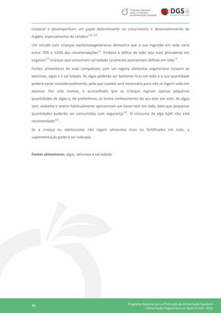 40 Programa Nacional para a Promoção da Alimentação Saudável
Alimentação Vegetariana em Idade Escolar, 2016
corporal e desempenham um papel determinante no crescimento e desenvolvimento de
órgãos, especialmente do cérebro119–122
.
Um estudo com crianças ovolactovegetarianas demostra que a sua ingestão em iodo varia
entre 70% e 120% das recomendações62
. Embora o défice de iodo seja mais prevalente em
veganos123
crianças que consumam sal iodado raramente apresentam défices em iodo14
.
Fontes alimentares de iodo compatíveis com um regime alimentar vegetariano incluem os
laticínios, algas e o sal iodado. As algas poderão ser bastante ricas em iodo e a sua quantidade
poderá variar consideravelmente, pelo que cautela será necessária para não se ingerir iodo em
excesso. Por este motivo, é aconselhado que as crianças ingiram apenas pequenas
quantidades de algas e, de preferência, se tenha conhecimento do seu teor em iodo. As algas
nori, wakame e arame habitualmente apresentam um baixo teor em iodo, pelo que pequenas
quantidades poderão ser consumidas com segurança124
. O consumo da alga hijiki não está
recomendado125
.
Se a criança ou adolescente não ingerir alimentos ricos ou fortificados em iodo, a
suplementação poderá ser indicada.
Fontes alimentares: algas, laticínios e sal iodado.
 