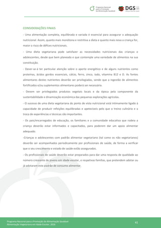 41Programa Nacional para a Promoção da Alimentação Saudável
Alimentação Vegetariana em Idade Escolar, 2016
CONSIDERAÇÕES FINAIS
- Uma alimentação completa, equilibrada e variada é essencial para assegurar a adequação
nutricional. Assim, quanto mais monótona e restritiva a dieta e quanto mais nova a criança for,
maior o risco de défices nutricionais.
- Uma dieta vegetariana pode satisfazer as necessidades nutricionais das crianças e
adolescentes, desde que bem planeada e que contemple uma variedade de alimentos na sua
constituição.
- Dever-se-á ter particular atenção sobre o aporte energético e de alguns nutrientes como
proteínas, ácidos gordos essenciais, cálcio, ferro, zinco, iodo, vitamina B12 e D. As fontes
alimentares destes nutrientes deverão ser privilegiadas, sendo que a ingestão de alimentos
fortificados e/ou suplementos alimentares poderá ser necessária.
- Devem ser privilegiados produtos vegetais locais e da época pela componente da
sustentabilidade e dinamização económica das pequenas explorações agrícolas.
- O sucesso de uma dieta vegetariana do ponto de vista nutricional está intimamente ligado à
capacidade de produzir refeições equilibradas e apetecíveis pelo que o treino culinário e a
troca de experiências e técnicas são importantes.
- Os pais/encarregados de educação, os familiares e a comunidade educativa que rodeia a
criança deverão estar informados e capacitados, para poderem dar um apoio alimentar
adequado.
-Crianças e adolescentes com padrão alimentar vegetariano (tal como os não vegetarianos)
deverão ser acompanhados periodicamente por profissionais de saúde, de forma a verificar
que o seu crescimento e estado de saúde estão assegurados.
- Os profissionais de saúde deverão estar preparados para dar uma resposta de qualidade ao
número crescente de jovens em idade escolar, e respetivas famílias, que pretendem adotar ou
já adotaram este padrão de consumo alimentar.
 