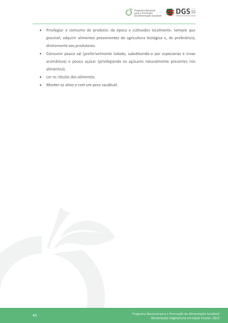 44 Programa Nacional para a Promoção da Alimentação Saudável
Alimentação Vegetariana em Idade Escolar, 2016
 Privilegiar o consumo de produtos da época e cultivados localmente. Sempre que
possível, adquirir alimentos provenientes de agricultura biológica e, de preferência,
diretamente aos produtores.
 Consumir pouco sal (preferivelmente iodado, substituindo-o por especiarias e ervas
aromáticas) e pouco açúcar (privilegiando os açúcares naturalmente presentes nos
alimentos).
 Ler os rótulos dos alimentos.
 Manter-se ativo e com um peso saudável.
 