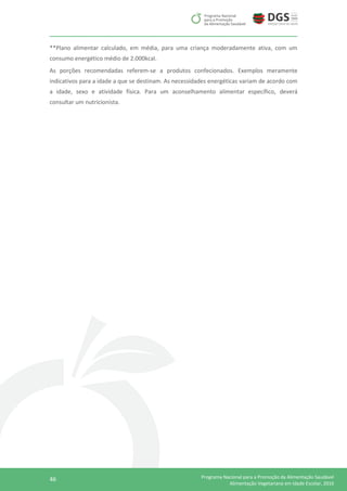46 Programa Nacional para a Promoção da Alimentação Saudável
Alimentação Vegetariana em Idade Escolar, 2016
**Plano alimentar calculado, em média, para uma criança moderadamente ativa, com um
consumo energético médio de 2.000kcal.
As porções recomendadas referem-se a produtos confecionados. Exemplos meramente
indicativos para a idade a que se destinam. As necessidades energéticas variam de acordo com
a idade, sexo e atividade física. Para um aconselhamento alimentar específico, deverá
consultar um nutricionista.
 