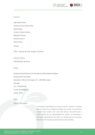 5Programa Nacional para a Promoção da Alimentação Saudável
Alimentação Vegetariana em Idade Escolar, 2016
Autores
João Pedro Pinho
Sandra Cristina Gomes Silva
Cátia Borges
Cristina Teixeira Santos
Alejandro Santos
António Guerra
Pedro Graça
Design
IADE - Instituto de Arte, Design e Empresa
Edição Gráfica
Sofia Mendes de Sousa
Editor
Programa Nacional para a Promoção da Alimentação Saudável
Direção-Geral da Saúde
Alameda D. Afonso Henriques, 45 - 1049-005 Lisboa
Portugal
Tel.: 21 843 05 00
E-mail: geral@dgs.pt
Lisboa, 2016
ISBN
978-972-675-240-0
A informação disponibilizada no presente manual é imparcial e pretende
estar de acordo com a evidência científica mais recente. Os documentos
assinados pelos autores, bem como links externos não pertencentes à
equipa editorial são da responsabilidade dos mesmos. Os documentos e
informação disponibilizados não podem ser utilizados para fins comerciais,
devendo ser referenciados apropriadamente quando utilizados.
 