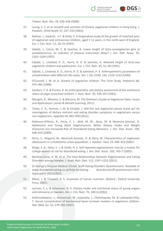53Programa Nacional para a Promoção da Alimentação Saudável
Alimentação Vegetariana em Idade Escolar, 2016
Taiwan. Nutr. Res. 28, 430–436 (2008).
37. Leung, S. S. et al. Growth and nutrition of Chinese vegetarian children in Hong Kong. J.
Paediatr. Child Health 37, 247–253 (2001).
38. Nathan, I., Hackett, a F. & Kirby, S. A longitudinal study of the growth of matched pairs
of vegetarian and omnivorous children, aged 7-11 years, in the north-west of England.
Eur. J. Clin. Nutr. 51, 20–25 (1997).
39. Sabaté, J., Llorca, M. C. & Sanchez, A. Lower height of lacto-ovovegetarian girls at
preadolescence: an indicator of physical maturation delay? J. Am. Diet. Assoc. 92,
1263–1264 (1992).
40. Sabaté, J., Lindsted, K. D., Harris, R. D. & Sanchez, A. Attained height of lacto-ovo
vegetarian children and adolescents. Eur. J. Clin. Nutr. 45, 51–58 (1991).
41. Sabaté, J., Lindsted, K. D., Harris, R. D. & Johnston, P. K. Anthropometric parameters of
schoolchildren with different life-styles. Am. J. Dis. Child. 144, 1159–1163 (1990).
42. O’Connell, J. M. et al. Growth of vegetarian children: The Farm Study. Pediatrics 84,
475–481 (1989).
43. Sanders, T. A. & Purves, R. An anthropometric and dietary assessment of the nutritional
status of vegan preschool children. J. Hum. Nutr. 35, 349–357 (1981).
44. Mangels, R., Messina, V. & Messina, M. The Dietitian’s Guide to Vegetarian Diets: Issues
and Applications. (Jones & Bartlett Learning, 2011).
45. Timko, C. A., Hormes, J. M. & Chubski, J. Will the real vegetarian please stand up? An
investigation of dietary restraint and eating disorder symptoms in vegetarians versus
non-vegetarians. Appetite 58, 982–990 (2012).
46. Robinson-O’Brien, R., Perry, C. L., Wall, M. M., Story, M. & Neumark-Sztainer, D.
Adolescent and Young Adult Vegetarianism: Better Dietary Intake and Weight
Outcomes but Increased Risk of Disordered Eating Behaviors. J. Am. Diet. Assoc. 109,
648–655 (2009).
47. Perry, C., Mcguire, M., Neumark-Sztainer, D. & Story, M. Characteristics of vegetarian
adolescents in a multiethnic urban population. J. Adolesc. Heal. 29, 406–416 (2001).
48. Klopp, S. A., Heiss, C. J. & Smith, H. S. Self-reported vegetarianism may be a marker for
college women at risk for disordered eating. J. Am. Diet. Assoc. 103, 745–7 (2003).
49. Bardone-Cone, A. M. et al. The Inter-Relationships between Vegetarianism and Eating
Disorders among Females. J. Acad. Nutr. Diet. 112, 1247–1252 (2012).
50. St George’s Hospital Medical School. Scoff Eating Disorders Questionnaire. Available at
www.disordered-eating.co.uk/help-for-eating- disorders/scoff-questionnaire.html.
Accessed in 10/11/2015.
51. Mann, J. & Truswell, A. S. Essentials of human nutrition. (Oxford : Oxford University
Press, 2007).
52. Larsson, C. L. & Johansson, G. K. Dietary intake and nutritional status of young vegans
and omnivores in Sweden. Am. J. Clin. Nutr. 76, 100–6 (2002).
53. Ambroszkiewicz, J., Klemarczyk, W., Gajewska, J., Chełchowska, M. & Laskowska-Klita,
T. Serum concentration of biochemical bone turnover markers in vegetarian children.
Adv. Med. Sci. 52, 279–282 (2007).
 