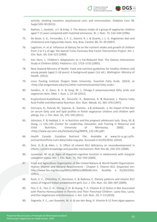 55Programa Nacional para a Promoção da Alimentação Saudável
Alimentação Vegetariana em Idade Escolar, 2016
activity, smoking cessation, psychosocial care, and immunization. Diabetes Care 38,
Suppl:S20–30 (2015).
74. Nathan, I., Hackett, a F. & Kirby, S. The dietary intake of a group of vegetarian children
aged 7-11 years compared with matched omnivores. Br. J. Nutr. 75, 533–544 (1996).
75. De Biase, S. G., Fernandes, S. F. C., Gianini, R. J. & Duarte, J. L. G. Vegetarian diet and
cholesterol and triglycerides levels. Arq. Bras. Cardiol. 88, 35–39 (2007).
76. Lagstrom, H. et al. Influence of dietary fat on the nutrient intake and growth of children
from 1 to 5 y of age: the Special Turku Coronary Risk Factor Intervention Project. Am. J.
Clin. Nutr. 69, 516–523 (1999).
77. Van Horn, L. Children’s Adaptations to a Fat-Reduced Diet: The Dietary Intervention
Study in Children (DISC). Pediatrics 115, 1723–1733 (2005).
78. New Zealand Ministry of Health. Food and nutrition guidelines for healthy children and
young people (aged 2–18 years): A background paper (1st ed.). Wellington: Ministry of
Health. (2012).
79. Linus Pauling Institute Oregon State University. Essential Fatty Acids. (2014). at
<http://lpi.oregonstate.edu/mic/other-nutrients/essential-fatty-acids>
80. Sanders, A. V, Davis, B. C. & Garg, M. L. Omega-3 polyunsaturated fatty acids and
vegetarian diets. Med. J. Aust. 1, 22–26 (2012).
81. Krajčovičová-Kudláčková, M., Šimončič, R., Béderová, A. & Klvanová, J. Plasma Fatty
Acid Profile and Alternative Nutrition. Ann. Nutr. Metab. 41, 365–370 (1997).
82. Gorczyca, D., Paściak, M., Szponar, B., Gamian, a & Jankowski, a. An impact of the diet
on serum fatty acid and lipid profiles in Polish vegetarian children and children with
allergy. Eur. J. Clin. Nutr. 65, 191–195 (2011).
83. Johnston, P. & Haddad, E. H. in Nutrition and the pregnant adolescent (eds. Story, M. &
Stang, J.) 135–145 (Center for Leadership, Education, and Training in Maternal and
Child Nutrition, University of Minnesota, 2000). at
<http://www.epi.umn.edu/let/pubs/img/NMPA_135-145.pdf>
84. Health Canada. Canadian Nutrient File. Available at www.hc-sc.gc.ca/fn-
an/nutrition/fiche-nutri-data/index-eng.php. Accessed in 01/03/2016. (2010).
85. Dror, D. K. & Allen, L. H. Effect of vitamin B12 deficiency on neurodevelopment in
infants: current knowledge and possible mechanisms. Nutr Rev 66, 250–255 (2008).
86. Louwman, M. et al. Signs of impaired cognitive function in adolescents with marginal
cobalamin status. Am. J. Clin. Nutr. 72, 762–769 (2000).
87. Food and Agriculture Organization of the United Nations & World Health Organization.
Human Vitamin and Mineral Requirements - Chapter 5. Vitamin B12. Disponível em:
http://www.fao.org/docrep/004/y2809e/y2809e0b.htm. Acedido a 01/03/2016.
(2001).
88. Rush, E. C., Chhichhia, P., Hinckson, E. & Nabiryo, C. Dietary patterns and vitamin B12
status of migrant Indian preadolescent girls. Eur. J. Clin. Nutr. 63, 585–587 (2009).
89. Yen, C.-E., Yen, C.-H., Cheng, C.-H. & Huang, Y.-C. Vitamin B-12 Status Is Not Associated
with Plasma Homocysteine in Parents and Their Preschool Children: Lacto-Ovo, Lacto,
and Ovo Vegetarians and Omnivores. J. Am. Coll. Nutr. 29, 7–13 (2010).
90. Dagnelie, P. C., van Staveren, W. A. & van den Berg, H. Vitamin B-12 from algae appears
 