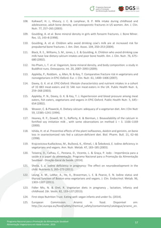 57Programa Nacional para a Promoção da Alimentação Saudável
Alimentação Vegetariana em Idade Escolar, 2016
108. Kalkwarf, H. J., Khoury, J. C. & Lanphear, B. P. Milk intake during childhood and
adolescence, adult bone density, and osteoporotic fractures in US women. Am. J. Clin.
Nutr. 77, 257–265 (2003).
109. Goulding, A. et al. Bone mineral density in girls with forearm fractures. J. Bone Miner.
Res. 13, 143–8 (1998).
110. Goulding, A. et al. Children who avoid drinking cow’s milk are at increased risk for
prepubertal bone fractures. J. Am. Diet. Assoc. 104, 250–253 (2004).
111. Black, R. E., Williams, S. M., Jones, L. E. & Goulding, A. Children who avoid drinking cow
milk have low dietary calcium intakes and poor bone health. Am. J. Clin. Nutr. 76, 675–
680 (2002).
112. Ho-Pham, L. T. et al. Veganism, bone mineral density, and body composition: a study in
Buddhist nuns. Osteoporos. Int. 20, 2087–2093 (2009).
113. Appleby, P., Roddam, a, Allen, N. & Key, T. Comparative fracture risk in vegetarians and
nonvegetarians in EPIC-Oxford. Eur. J. Clin. Nutr. 61, 1400–1406 (2007).
114. Davey, G. K. et al. EPIC-Oxford: lifestyle characteristics and nutrient intakes in a cohort
of 33 883 meat-eaters and 31 546 non meat-eaters in the UK. Public Health Nutr. 6,
259–268 (2003).
115. Appleby, P. N., Davey, G. K. & Key, T. J. Hypertension and blood pressure among meat
eaters, fish eaters, vegetarians and vegans in EPIC-Oxford. Public Health Nutr. 5, 645–
654 (2002).
116. Weaver, C. & Plawecki, K. Dietary calcium: adequacy of a vegetarian diet. Am J Clin Nutr
59, 1238S–1241 (1994).
117. Heaney, R. P., Dowell, M. S., Rafferty, K. & Bierman, J. Bioavailability of the calcium in
fortified soy imitation milk , with some observations on method 1 – 3. 1166–1169
(2000).
118. Ishida, H. et al. Preventive effects of the plant isoflavones, daidzin and genistin, on bone
loss in ovariectomized rats fed a calcium-deficient diet. Biol. Pharm. Bull. 21, 62–66
(1998).
119. Krajcovicova-Kudlackova, M., Bučková, K., Klimeš, I. & Šeboková, E. Iodine deficiency in
vegetarians and vegans. Ann. Nutr. Metab. 47, 183–185 (2003).
120. Teixeira, D., Calhau, C., Pestana, D., Vicente, L. & Graça, P. Iodo - Importância para a
saúde e o papel da alimentação. Programa Nacional para a Promoção da Alimentação
Saudável - Direção-Geral da Saúde. (2014).
121. Sheila, S. a. Iodine deficiency in pregnancy: The effect on neurodevelopment in the
child. Nutrients 3, 265–273 (2011).
122. Leung, A. M., LaMar, A., He, X., Braverman, L. E. & Pearce, E. N. Iodine status and
thyroid function of Boston-area vegetarians and vegans. J. Clin. Endocrinol. Metab. 96,
1303–1307 (2011).
123. Fidler Mis, N. & Orel, R. Vegetarian diets in pregnancy , lactation, infancy and
childhood. Zdr. Vestn. 82, 133–137 (2013).
124. First steps Nutrition Trust. Eating well: vegan infants and under-5s. (2014).
125. European Commission. Arsenic in food. Disponível em:
http://ec.europa.eu/food/safety/chemical_safety/contaminants/catalogue/arsenic_en.
 