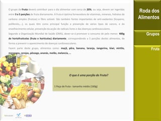 O grupo da Fruta deverá contribuir para o dia alimentar com cerca de 20%, ou seja, devem ser ingeridas
entre 3 a 5 porções de fruta diariamente. A fruta é óptima fornecedora de vitaminas, minerais, hidratos de
carbono simples (frutose) e fibra solúvel. São também fontes importantes de anti-oxidantes (licopeno,
polifenóis,...), os quais têm como principal função a prevenção de vários tipos de cancro, e do
envelhecimento celular, prevenção da acção de radicais livres e das doenças cardiovasculares.
Segundo a Organização Mundial de Saúde (OMS), dever-se-á promover o consumo de pelo menos 400g
de hortofrutícolas (fruta e hortícolas) diariamente, correspondendo a 5 porções destes alimentos, de
forma a prevenir o aparecimento de doenças cardiovasculares.
Fazem parte deste grupo, alimentos como: maçã, pêra, banana, laranja, tangerina, kiwi, mirtilo,
morangos, cerejas, pêssego, ananás, melão, melancia, …
Roda dos
Alimentos
Grupos
Fruta
O que é uma porção de Fruta?
1 Peça de fruta - tamanho médio (160g)
 