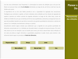 Um dos erros alimentares mais frequentes é a diminuição do número de refeições que se faz por dia.
Dever-se-á procurar fazer entre 5 a 6 refeições distribuídas ao longo do dia, de forma a não ficar mais de
3h30m sem comer.
A importância de se criar este hábito prende-se com a capacidade de regulação dos mecanismos
fisiológicos que controlam o apetite, se forem realizadas várias refeições por dia. Através da regulação do
apetite é possível um melhor controlo da ingestão alimentar ao longo do dia. Além disso, comer de
3h30m em 3h30m faz com que se distribua de forma mais equilibrada os alimentos ao longo das horas em
que está acordado, fazendo com que não se concentre uma grande quantidade de alimentos e calorias em
apenas 2 ou 3 refeições (normalmente o almoço e o jantar).
Actualmente existem alguns estudos que evidenciam que a ingestão de uma grande quantidade de
alimentos concentrada em 2 a 3 refeições por dia pode induzir a situações de excesso de peso. Por outro
lado, dever-se-á ter em atenção o que se escolhe para comer, pois não se deverá fazer várias refeições se
em cada uma delas se ingerir alimentos e quantidades prejudiciais à saúde. Assim, para orientar o dia
alimentar deverá seguir os princípios da Roda dos Alimentos.
Planear o
Dia
Planeamento
das refeições
Pequeno-Almoço
Meio da Manhã
Almoço
Meio da Tarde
Jantar
Ceia
 