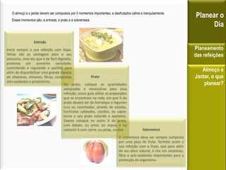 Sobremesa
A sobremesa deve ser sempre composta
por uma peça de fruta. Termine assim a
sua refeição com a fruta, que para além
do seu doce natural, é rica em vitaminas,
fibra e anti-oxidantes importantes para a
protecção do organismo.
Prato
No prato, coloque as quantidades
adequadas e necessárias para essa
refeição, como guia utilize as proporções
que se encontram na roda, em que ½ do
prato deverá ser de hortaliças e legumes
crus ou cozinhados, através de saladas,
hortícolas salteados, cozidos, ao vapor;
torne o seu prato colorido e apelativo.
Depois coloque no outro ¼ do prato,
com batata, ou arroz, ou massa e no
restante ¼ com carne, ou peixe, ou ovo
O almoço e o jantar devem ser compostos por 3 momentos importantes, e desfrutados calma e tranquilamente.
Esses momentos são, a entrada, o prato e a sobremesa.
Planear o
Dia
Planeamento
das refeições
Almoço e
Jantar, o que
planear?
Entrada
Inicie sempre a sua refeição com Sopa.
Várias são as vantagens para o seu
consumo, uma vez que é de fácil digestão,
promove um aumento saciedade,
controlando e regulando o apetite, para
além de disponibilizar uma grande riqueza
de vitaminas, minerais, fibras, compostos
anti-oxidantes e protectores.
 