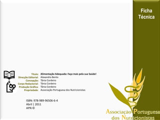 Ficha
Técnica
Título:
Direcção Editorial:
Concepção:
Corpo Redactorial:
Produção Gráfica:
Propriedade:
Alimentação Adequada: Faça mais pela sua Saúde!
Alexandra Bento
Tânia Cordeiro
Tânia Cordeiro
Tânia Cordeiro
Associação Portuguesa dos Nutricionistas
ISBN: 978-989-96506-6-4
Abril | 2011
APN ©
 
