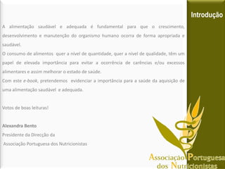 A alimentação saudável e adequada é fundamental para que o crescimento,
desenvolvimento e manutenção do organismo humano ocorra de forma apropriada e
saudável.
O consumo de alimentos quer a nível de quantidade, quer a nível de qualidade, têm um
papel de elevada importância para evitar a ocorrência de carências e/ou excessos
alimentares e assim melhorar o estado de saúde.
Com este e-book, pretendemos evidenciar a importância para a saúde da aquisição de
uma alimentação saudável e adequada.
Votos de boas leituras!
Alexandra Bento
Presidente da Direcção da
Associação Portuguesa dos Nutricionistas
Introdução
 