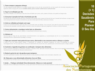 1. Tome sempre o pequeno-almoço
Um bom pequeno-almoço ajudá-lo-á a carregar energias logo ao inicio do dia, fornecendo-lhe um bom aporte de nutrientes essenciais para o
organismo. Não se esqueça de consumir produtos lácteos, pão ou cereais e ainda fruta ou sumos de fruta.
2. Faça 5 a 6 refeições por dia
Faça várias refeições, 5 a 6, de forma a não estar mais de 3h30m sem comer, assim, poderá controlar o seu apetite ao longo do dia.
3. Consuma 5 porções de fruta e hortícolas por dia
Ao longo do dia consuma 5 porções de fruta e hortícolas, por exemplo coma 3 peças de fruta por dia mais 2 porções de hortícolas, na sopa e ainda
como acompanhamento do prato. Incremente ao seu dia um bom aporte de fibra, vitaminas e minerais
4. Inicie as refeições principais com sopa
A sopa é um excelente alimento, pelo que deve ser consumido antes da refeição. O seu consumo, para além da mais-valia nutricional, promove
um aumento da saciedade, controla o apetite, controla os níveis de colesterol e glicemia sanguíneos e melhora o trânsito intestinal.
5. Coma calmamente e mastigue muito bem os alimentos.
É uma excelente forma de controlar o apetite, e a quantidade de alimentos que consome.
6. Hidrate-se!
Consuma água ao longo do dia, para hidratar convenientemente o seu organismo, as recomendações são de 1,5 a 3L diariamente. Uma boa
hidratação previne o aparecimento da fadiga e o cansaço.
7. Opte por consumir mais peixe do que carne, alternando o seu consumo entre o almoço e o jantar
O peixe é rico em ácidos gordos ómega 3, importantes na redução do colesterol sanguíneo tal como na prevenção de doenças
neurodegenerativas. Por isso, opte pelo eu consumo em detrimento do consumo de carne, optando pelas carnes brancas (peru, frango, coelho).
8. Controle a ingestão de gordura na confecção e tempero dos alimentos.
Limite o consumo de gordura na confecção e tempero, e quando o fizer, opte pelo consumo de azeite. Este é rico em gordura monoinsaturada
importante para a prevenção das doenças cardiovasculares.
9. Reduzir parte do sal e da gordura para temperar.
Use maior quantidade de cebola, alho, tomate, pimento e ervas aromáticas, tempere como marinadas, reduzindo o sal.
10. Eleja para a sua alimentação alimentos ricos em fibra.
Os alimentos ricos em fibra como os cereais integrais, leguminosas, produtos hortícolas, são importantes fontes de fibra.
E ainda: … Pratique actividade física diariamente. Mexa-se o mais possível
Ande pelo menos 10.000 passos diariamente, ou seja, pelo menos 45 minutos do seu dia deverá dedicá-lo à prática de actividade física.
10
(+ 1)
Decisões
Saudáveis
Para
Planear
O Seu Dia
 