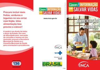 Procure incluir mais
frutas, verduras e
legumes no seu arroz
com feijão. Uma
alimentação boa
previne o câncer!
nº 439
ALIMENTAÇÃO
SAUDÁVEL
A saúde é um direito de todos
e dever do Estado. Em caso
de dificuldade para marcação
de consultas e exames em seu
município, procure a Secretaria
Municipal de Saúde ou o
Conselho Municipal de Saúde
para orientações e providências.
nº 485
Ministério da
Saúde
DivisãodeComunicaçãoSocial-INCA/2012
www.inca.gov.br
NÃOJOGUEESTEIMPRESSOEMVIAPÚBLICA.
 