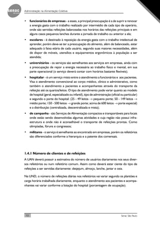 10 Senac São Paulo
Administração na Alimentação Coletiva
• funcionários de empresas - a esses, a principal preocupação é a de suprir e renovar
a energia gasta com o trabalho realizado por intermédio de cada tipo de operário,
onde são servidas refeições balanceadas nos horários das refeições principais e em
alguns casos pequenos lanches durante a jornada de trabalho ou anterior a ela;
• escolares - é destinado à reposição da energia gasta com o trabalho intelectual de
aprender, porém deve-se ter a preocupação do alimento, além de balanceado, estar
adequado à faixa etária de cada usuário, segundo suas maiores necessidades, além
de dispor de móveis, utensílios e equipamentos ergonômicos à população a ser
atendida;
• universitários - os serviços são semelhantes aos serviços em empresas, ainda com
a preocupação de repor a energia necessária ao trabalho físico e mental, em sua
parte operacional (o serviço deverá contar com horários bastante flexíveis);
• hospitalar - é um serviço misto entre o atendimento a funcionários e aos pacientes.
Visa o atendimento convencional ao corpo médico, clínico e administrativo, como
também o atendimento a pacientes e acompanhantes através do transporte da
refeição até os quartos/leitos. O tipo de atendimento pode variar quanto ao modelo
de hospital (geral, especializado ou infantil), tipo de administração (oficial ou particular)
e segundo o porte do hospital: (25 - 49 leitos → pequeno porte; 50 - 149 leitos →
médio porte; 150 - 500 leitos → grande porte; acima de 600 leitos → porte especial)
e a distribuição (centralizada, descentralizada e mista);
• de campanha - são Serviços de Alimentação compactos e transportáveis para locais
onde estão sendo desenvolvidas algumas atividades e cuja região não possui infra-
estrutura e onde não é aconselhável o transporte de refeições prontas. Como
olimpíadas, fóruns e congressos;
• militares - o serviço é semelhante ao encontrado em empresas, porém os refeitórios
são diferenciados conforme a hierarquia e a patente dos comensais.
1.4.1 Número de clientes e de refeições
A UAN deverá possuir a estimativa do número de usuários diariamente nos seus diver-
sos refeitórios ou num refeitório comum. Assim como deverá estar ciente do tipo de
refeições a ser servidas diariamente: desjejum, almoço, lanche, jantar e ceia.
Na UND, o número de refeições diárias nos refeitórios vai variar segundo os plantões e
carga horária trabalhada diariamente, enquanto o atendimento aos pacientes e acompa-
nhantes vai variar conforme a lotação do hospital (porcentagem de ocupação).
 
