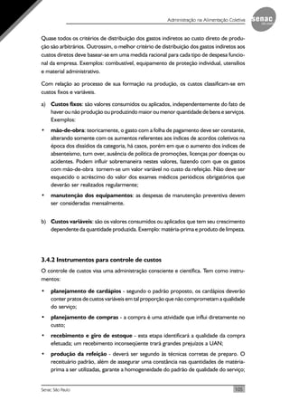 105Senac São Paulo
Administração na Alimentação Coletiva
Quase todos os critérios de distribuição dos gastos indiretos ao custo direto de produ-
ção são arbitrários. Outrossim, o melhor critério de distribuição dos gastos indiretos aos
custos diretos deve basear-se em uma medida racional para cada tipo de despesa funcio-
nal da empresa. Exemplos: combustível, equipamento de proteção individual, utensílios
e material administrativo.
Com relação ao processo de sua formação na produção, os custos classificam-se em
custos fixos e variáveis.
a) Custos fixos: são valores consumidos ou aplicados, independentemente do fato de
haver ou não produção ou produzindo maior ou menor quantidade de bens e serviços.
Exemplos:
• mão-de-obra: teoricamente, o gasto com a folha de pagamento deve ser constante,
alterando somente com os aumentos referentes aos índices de acordos coletivos na
época dos dissídios da categoria, há casos, porém em que o aumento dos índices de
absenteísmo, turn over, ausência de política de promoções, licenças por doenças ou
acidentes. Podem influir sobremaneira nestes valores, fazendo com que os gastos
com mão-de-obra tornem-se um valor variável no custo da refeição. Não deve ser
esquecido o acréscimo do valor dos exames médicos periódicos obrigatórios que
deverão ser realizados regularmente;
• manutenção dos equipamentos: as despesas de manutenção preventiva devem
ser consideradas mensalmente.
b) Custos variáveis: são os valores consumidos ou aplicados que tem seu crescimento
dependente da quantidade produzida. Exemplo: matéria-prima e produto de limpeza.
3.4.2 Instrumentos para controle de custos
O controle de custos visa uma administração consciente e científica. Tem como instru-
mentos:
• planejamento de cardápios - segundo o padrão proposto, os cardápios deverão
conter pratos de custos variáveis em tal proporção que não comprometam a qualidade
do serviço;
• planejamento de compras - a compra é uma atividade que influi diretamente no
custo;
• recebimento e giro de estoque - esta etapa identificará a qualidade da compra
efetuada; um recebimento inconseqüente trará grandes prejuízos a UAN;
• produção da refeição - deverá ser segundo às técnicas corretas de preparo. O
receituário padrão, além de assegurar uma constância nas quantidades de matéria-
prima a ser utilizadas, garante a homogeneidade do padrão de qualidade do serviço;
 