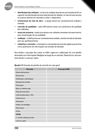 106
Administração na Alimentação Coletiva
Senac São Paulo
• distribuição das refeições - os itens do cardápio deverão ser porcionados de forma
a garantir sua distribuição durante todo período de refeição, no caso do auto-serviço
os usuários deverão ser educados a evitar o desperdício;
• treinamento da mão de obra - a equipe deverá ser constantemente avaliada e
treinada;
• controle de qualidade - cada UAN deverá contar com parâmetros de qualidade
bem definidos;
• testes de amostras - todos os produtos a ser utilizados necessitam de teste anterior
para comprovação de sua qualidade;
• avaliação - a UAN precisa ser constantemente avaliada, visando tomada de decisões
para seu aperfeiçoamento;
• relatórios e controles - é necessário a manutenção de controles rígidos que servirão
como parâmetros de informações nas tomadas de decisões.
Para facilitar a apuração dos custos na UAN, sugere-se a elaboração de uma planilha
alimentada com informações fidedignas ao longo de um período. Dessa forma, será pos-
sível calcular o custo per capita.
Quadro 9: Exemplo de planilha de controle de custo geral
Descrição Custo geral (R$)
Gêneros Alimentícios
Descartáveis
Dedetização e desratização
Reposição de utensílios
Manutenção
Água, luz, telefone e gás
Material de escritório
Uniformes/lavanderia – EPIs
Coleta de Lixo
Treinamento
Análise microbiológica
Depreciação
Outros
TOTAL
no
. total de refeições servidas
custo per capita
 
