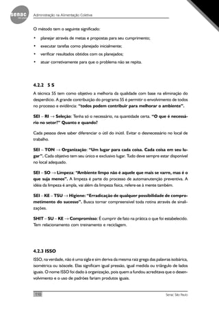 110 Senac São Paulo
Administração na Alimentação Coletiva
O método tem o seguinte significado:
• planejar através de metas e propostas para seu cumprimento;
• executar tarefas como planejado inicialmente;
• verificar resultados obtidos com os planejados;
• atuar corretivamente para que o problema não se repita.
4.2.2 5 S
A técnica 5S tem como objetivo a melhoria da qualidade com base na eliminação do
desperdício. A grande contribuição do programa 5S é permitir o envolvimento de todos
no processo e evidência: “todos podem contribuir para melhorar o ambiente”.
SEI – RI → Seleção: Tenha só o necessário, na quantidade certa. “O que é necessá-
rio no setor?” Quanto e quando?
Cada pessoa deve saber diferenciar o útil do inútil. Evitar o desnecessário no local de
trabalho.
SEI – TON → Organização: “Um lugar para cada coisa. Cada coisa em seu lu-
gar”. Cada objetivo tem seu único e exclusivo lugar. Tudo deve sempre estar disponível
no local adequado.
SEI – SO → Limpeza: “Ambiente limpo não é aquele que mais se varre, mas é o
que suja menos”. A limpeza é parte do processo de automanutenção preventiva. A
idéia da limpeza é ampla, vai além da limpeza física, refere-se à mente também.
SEI – KE – TSU → Higiene: “Erradicação de qualquer possibilidade de compro-
metimento do sucesso”. Busca tornar compreensível toda rotina através de sinali-
zações.
SHIT – SU – KE → Compromisso: É cumprir de fato na prática o que foi estabelecido.
Tem relacionamento com treinamento e reciclagem.
4.2.3 ISSO
ISSO, na verdade, não é uma sigla e sim deriva da mesma raiz grega das palavras isobárica,
isométrica ou isóscele. Elas significam igual pressão, igual medida ou triângulo de lados
iguais. O nome ISSO foi dado à organização, pois quem a fundou acreditava que o desen-
volvimento e o uso de padrões fariam produtos iguais.
 