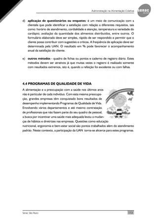 113Senac São Paulo
Administração na Alimentação Coletiva
d) aplicação de questionários ou enquetes: é um meio de comunicação com a
clientela que pode identificar a satisfação com relação a diferentes requisitos, tais
como: horário de atendimento, cordialidade e atenção, temperatura e variedade do
cardápio; avaliação da quantidade dos alimentos distribuídos, entre outros. O
formulário elaborado deve ser simples, rápido de ser respondido e permitir que o
cliente possa contribuir com sugestões e críticas. A freqüência de aplicação deve ser
determinada pela UAN. O resultado em % pode favorecer o acompanhamento
anual da satisfação do cliente.
e) outros métodos - quadro de fichas ou pontos e caderno de registro diário. Estes
métodos devem ser atrativos já que muitas vezes o registro é realizado somente
com resultados extremos, isto é, quando a refeição foi excelente ou com falhas.
4.4 PROGRAMAS DE QUALIDADE DE VIDA
A alimentação e a preocupação com a saúde nos últimos anos
não é particular de cada indivíduo. Com esta mesma preocupa-
ção, grandes empresas têm conquistado bons resultados de
desempenho implementando Programas de Qualidade de Vida.
Envolvendo vários departamentos e até mesmo contratação
de profissionais que não fazem parte do seu quadro de pessoal,
a busca por incentivar uma saúde mais adequada levou a mudan-
ças de hábitos e diretrizes nas empresas. Questões como educação
nutricional, ergonomia e bem-estar social são pontos trabalhados além do atendimento
padrão. Neste contexto, a participação da UAN torna-se alicerce para estes programas.
 