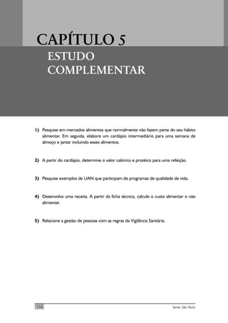 CAPÍTULO 5
ESTUDO
COMPLEMENTAR
114 Senac São Paulo
1) Pesquise em mercados alimentos que normalmente não fazem parte do seu hábito
alimentar. Em seguida, elabore um cardápio intermediário para uma semana de
almoço e jantar incluindo esses alimentos.
2) A partir do cardápio, determine o valor calórico e protéico para uma refeição.
3) Pesquise exemplos de UAN que participam de programas de qualidade de vida.
4) Desenvolva uma receita. A partir da ficha técnica, calcule o custo alimentar e não
alimentar.
5) Relacione a gestão de pessoas com as regras da Vigilância Sanitária.
 