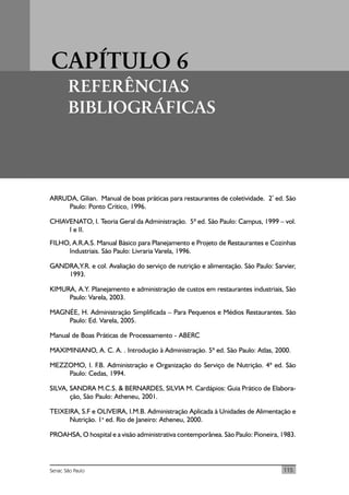 115Senac São Paulo
CAPÍTULO 6
REFERÊNCIAS
BIBLIOGRÁFICAS
ARRUDA, Gilian. Manual de boas práticas para restaurantes de coletividade. 2ª
ed. São
Paulo: Ponto Crítico, 1996.
CHIAVENATO, I. Teoria Geral da Administração. 5ª ed. São Paulo: Campus, 1999 – vol.
I e II.
FILHO, A.R.A.S. Manual Básico para Planejamento e Projeto de Restaurantes e Cozinhas
Industriais. São Paulo: Livraria Varela, 1996.
GANDRA,Y.R. e col. Avaliação do serviço de nutrição e alimentação. São Paulo: Sarvier,
1993.
KIMURA, A.Y. Planejamento e administração de custos em restaurantes industriais, São
Paulo: Varela, 2003.
MAGNÉE, H. Administração Simplificada – Para Pequenos e Médios Restaurantes. São
Paulo: Ed. Varela, 2005.
Manual de Boas Práticas de Processamento - ABERC
MAXIMINIANO, A. C. A. . Introdução à Administração. 5ª ed. São Paulo: Atlas, 2000.
MEZZOMO, I. F.B. Administração e Organização do Serviço de Nutrição. 4ª ed. São
Paulo: Cedas, 1994.
SILVA, SANDRA M.C.S. & BERNARDES, SILVIA M. Cardápios: Guia Prático de Elabora-
ção, São Paulo: Atheneu, 2001.
TEIXEIRA, S.F e OLIVEIRA, I.M.B. Administração Aplicada à Unidades de Alimentação e
Nutrição. 1a
ed. Rio de Janeiro: Atheneu, 2000.
PROAHSA, O hospital e a visão administrativa contemporânea. São Paulo: Pioneira, 1983.
 