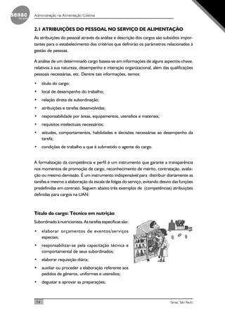 14 Senac São Paulo
Administração na Alimentação Coletiva
2.1 ATRIBUIÇÕES DO PESSOAL NO SERVIÇO DE ALIMENTAÇÃO
As atribuições do pessoal através da análise e descrição dos cargos são subsídios impor-
tantes para o estabelecimento dos critérios que definirão os parâmetros relacionados à
gestão de pessoas.
A análise de um determinado cargo baseia-se em informações de alguns aspectos-chave,
relativos à sua natureza, desempenho e interação organizacional, além das qualificações
pessoais necessárias, etc. Dentre tais informações, temos:
• título do cargo;
• local de desempenho do trabalho;
• relação direta de subordinação;
• atribuições e tarefas desenvolvidas;
• responsabilidade por áreas, equipamentos, utensílios e materiais;
• requisitos intelectuais necessários;
• atitudes, comportamentos, habilidades e decisões necessárias ao desempenho da
tarefa;
• condições de trabalho a que é submetido o agente do cargo.
A formalização da competência e perfil é um instrumento que garante a transparência
nos momentos de promoção de cargo, reconhecimento de mérito, contratação, avalia-
ção ou mesmo demissão. É um instrumento indispensável para distribuir diariamente as
tarefas e mesmo a elaboração da escala de folgas do serviço, evitando desvio das funções
predefinidas em contrato. Seguem abaixo três exemplos de (competências) atribuições
definidas para cargos na UAN:
Título do cargo: Técnico em nutrição
Subordinado à nutricionista. As tarefas específicas são:
• elaborar orçamentos de eventos/serviços
especiais;
• responsabilizar-se pela capacitação técnica e
comportamental de seus subordinados;
• elaborar requisição diária;
• auxiliar ou proceder a elaboração referente aos
pedidos de gêneros, uniformes e utensílios;
• degustar e aprovar as preparações;
 