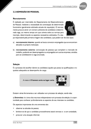 17Senac São Paulo
Administração na Alimentação Coletiva
2.2 ADMISSÃO DE PESSOAL
Recrutamento
É realizado por intermédio do Departamento de Desenvolvimento
de Pessoal, mediante a necessidade de contratação de determinado
funcionário (geralmente solicitado através de requisição). O recruta-
mento procura atrair um número suficiente de candidatos à determi-
nada vaga, ao mesmo tempo em que orienta sobre as normas para
inscrição, determinando os aspectos necessários solicitados. É a eta-
pa responsável pela primeira triagem dos candidatos, que podem ser de dois tipos:
a) recrutamento interno: quando se busca convocar empregados que se encontram
alocados na própria instituição;
b) recrutamento externo: convocação de pessoas que compõem o mercado de
trabalho, podendo ser desempregados ou empregados em outras empresas, atraídos
para se candidatarem à vaga anunciada.
Seleção
É o processo de escolher dentre os candidatos aquele que possui as qualificações e re-
quisitos adequados ao desempenho do cargo.
A meta é: O homem certo no lugar certo.
Existem várias ferramentas a ser utilizadas num processo de seleção, sendo elas:
a) Entrevista: é o único dos recursos indispensáveis num processo de seleção; é a opor-
tunidade para conhecer profundamente os aspectos de seu interesse no candidato.
Os aspectos importantes de uma entrevista são:
• observar as atitudes da pessoa;
• lembrar-se de que o candidato provavelmente estará nervoso e e com ansiedade;
• procurar uma situação informal;
 