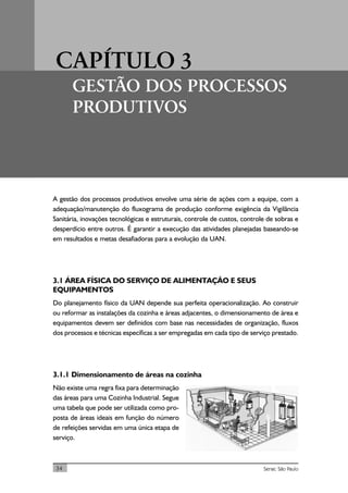 CAPÍTULO 3
GESTÃO DOS PROCESSOS
PRODUTIVOS
34 Senac São Paulo
A gestão dos processos produtivos envolve uma série de ações com a equipe, com a
adequação/manutenção do fluxograma de produção conforme exigência da Vigilância
Sanitária, inovações tecnológicas e estruturais, controle de custos, controle de sobras e
desperdício entre outros. É garantir a execução das atividades planejadas baseando-se
em resultados e metas desafiadoras para a evolução da UAN.
3.1 ÁREA FÍSICA DO SERVIÇO DE ALIMENTAÇÃO E SEUS
EQUIPAMENTOS
Do planejamento físico da UAN depende sua perfeita operacionalização. Ao construir
ou reformar as instalações da cozinha e áreas adjacentes, o dimensionamento de área e
equipamentos devem ser definidos com base nas necessidades de organização, fluxos
dos processos e técnicas específicas a ser empregadas em cada tipo de serviço prestado.
3.1.1 Dimensionamento de áreas na cozinha
Não existe uma regra fixa para determinação
das áreas para uma Cozinha Industrial. Segue
uma tabela que pode ser utilizada como pro-
posta de áreas ideais em função do número
de refeições servidas em uma única etapa de
serviço.
 