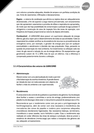 39Senac São Paulo
Administração na Alimentação Coletiva
com volume e pressões adequadas, dotadas de tampas e em perfeitas condições de
uso, livres de vazamentos, infiltrações e descascamentos.
Esgoto - o sistema de canalização que elimina os rejeitos deve ser adequadamente
dimensionado, a fim de suportar a carga máxima pré-estimada, com encanamentos
que não apresentem vazamentos e providos de sifões e respiradouros apropriados,
de modo que não haja possibilidade de contaminação e poluição da água potável. É
obrigatória a construção da caixa de inspeção fora das áreas de operação, com
freqüência de limpeza proporcional ao volume de dejetos eliminados.
Combustível - A UAN/UND deve possuir um suprimento adequado de energia
elétrica, gás e/ou vapor para o desenvolvimento de todas as suas atividades. Cabe ao
responsável da unidade certificar-se da existência de recursos ou procedimentos de
emergência como, por exemplo, o gerador de energia para que em qualquer
eventualidade o atendimento à clientela não seja prejudicado. Hoje, pensando na
questão de preservação do meio ambiente, há investimentos na utilização cada vez
maior do gás natural e redução do uso da energia elétrica. Os equipamentos a gás
geralmente custam de 15 a 20% mais do que um elétrico, mas a diferença é
compensada posteriormente durante a utilização.
3.1.4 Características dos setores da UAN/UND
• Administração
Deverá contar com uma sala localizada de modo a permitir
a fácil observação da cozinha e lavatórios. A parede deverá
ser dotada de visor em toda extensão com objetivo de
facilitar a visão do ambiente a ser supervisionado.
• Recebimento
É a área externa de controle de qualitativo e quantitativo dos gêneros. Sua localização
deve facilitar o acesso a caminhões e carros de entrega, preferencialmente com
plataforma de descarga e deve estar o mais próximo possível do estoque seco e frio.
Recomenda-se que o recebimento conte com pia para a pré-higienização de
hortifrutigranjeiros, além de contar com área necessária à transferência das
mercadorias das caixas de papelão e madeira para recipientes adequados
(monoblocos) devidamente higienizados. São necessários balanças, termômetro,
monoblocos e caixas vazadas, carro hidráulico e palet. Caso o recebimento seja
realizado em andar diferente das áreas de estoque e produção, deve-se prever a
existência de elevadores (monta-carga) que realize o transporte dos gêneros até
seu adequado armazenamento.
 