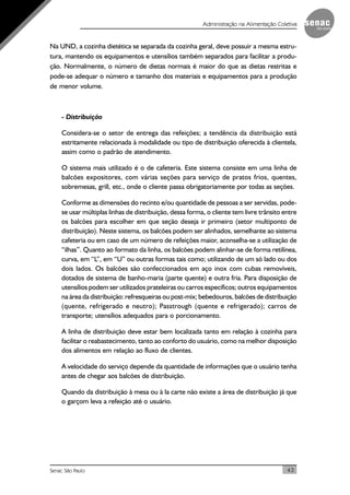 43Senac São Paulo
Administração na Alimentação Coletiva
Na UND, a cozinha dietética se separada da cozinha geral, deve possuir a mesma estru-
tura, mantendo os equipamentos e utensílios também separados para facilitar a produ-
ção. Normalmente, o número de dietas normais é maior do que as dietas restritas e
pode-se adequar o número e tamanho dos materiais e equipamentos para a produção
de menor volume.
- Distribuição
Considera-se o setor de entrega das refeições; a tendência da distribuição está
estritamente relacionada à modalidade ou tipo de distribuição oferecida à clientela,
assim como o padrão de atendimento.
O sistema mais utilizado é o de cafeteria. Este sistema consiste em uma linha de
balcões expositores, com várias seções para serviço de pratos frios, quentes,
sobremesas, grill, etc., onde o cliente passa obrigatoriamente por todas as seções.
Conforme as dimensões do recinto e/ou quantidade de pessoas a ser servidas, pode-
se usar múltiplas linhas de distribuição, dessa forma, o cliente tem livre trânsito entre
os balcões para escolher em que seção deseja ir primeiro (setor multiponto de
distribuição). Neste sistema, os balcões podem ser alinhados, semelhante ao sistema
cafeteria ou em caso de um número de refeições maior, aconselha-se a utilização de
“ilhas”. Quanto ao formato da linha, os balcões podem alinhar-se de forma retilínea,
curva, em “L”, em “U” ou outras formas tais como; utilizando de um só lado ou dos
dois lados. Os balcões são confeccionados em aço inox com cubas removíveis,
dotados de sistema de banho-maria (parte quente) e outra fria. Para disposição de
utensílios podem ser utilizados prateleiras ou carros específicos; outros equipamentos
na área da distribuição: refresqueiras ou post-mix; bebedouros, balcões de distribuição
(quente, refrigerado e neutro); Passtrough (quente e refrigerado); carros de
transporte; utensílios adequados para o porcionamento.
A linha de distribuição deve estar bem localizada tanto em relação à cozinha para
facilitar o reabastecimento, tanto ao conforto do usuário, como na melhor disposição
dos alimentos em relação ao fluxo de clientes.
A velocidade do serviço depende da quantidade de informações que o usuário tenha
antes de chegar aos balcões de distribuição.
Quando da distribuição à mesa ou à la carte não existe a área de distribuição já que
o garçom leva a refeição até o usuário.
 