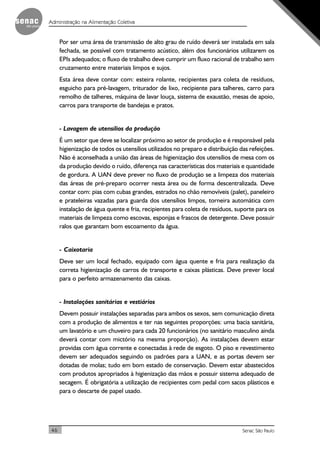 46 Senac São Paulo
Administração na Alimentação Coletiva
Por ser uma área de transmissão de alto grau de ruído deverá ser instalada em sala
fechada, se possível com tratamento acústico, além dos funcionários utilizarem os
EPIs adequados; o fluxo de trabalho deve cumprir um fluxo racional de trabalho sem
cruzamento entre materiais limpos e sujos.
Esta área deve contar com: esteira rolante, recipientes para coleta de resíduos,
esguicho para pré-lavagem, triturador de lixo, recipiente para talheres, carro para
remolho de talheres, máquina de lavar louça, sistema de exaustão, mesas de apoio,
carros para transporte de bandejas e pratos.
- Lavagem de utensílios da produção
É um setor que deve se localizar próximo ao setor de produção e é responsável pela
higienização de todos os utensílios utilizados no preparo e distribuição das refeições.
Não é aconselhada a união das áreas de higienização dos utensílios de mesa com os
da produção devido o ruído, diferença nas características dos materiais e quantidade
de gordura. A UAN deve prever no fluxo de produção se a limpeza dos materiais
das áreas de pré-preparo ocorrer nesta área ou de forma descentralizada. Deve
contar com: pias com cubas grandes, estrados no chão removíveis (palet), paneleiro
e prateleiras vazadas para guarda dos utensílios limpos, torneira automática com
instalação de água quente e fria, recipientes para coleta de resíduos, suporte para os
materiais de limpeza como escovas, esponjas e frascos de detergente. Deve possuir
ralos que garantam bom escoamento da água.
- Caixotaria
Deve ser um local fechado, equipado com água quente e fria para realização da
correta higienização de carros de transporte e caixas plásticas. Deve prever local
para o perfeito armazenamento das caixas.
- Instalações sanitárias e vestiários
Devem possuir instalações separadas para ambos os sexos, sem comunicação direta
com a produção de alimentos e ter nas seguintes proporções: uma bacia sanitária,
um lavatório e um chuveiro para cada 20 funcionários (no sanitário masculino ainda
deverá contar com mictório na mesma proporção). As instalações devem estar
providas com água corrente e conectadas à rede de esgoto. O piso e revestimento
devem ser adequados seguindo os padrões para a UAN, e as portas devem ser
dotadas de molas; tudo em bom estado de conservação. Devem estar abastecidos
com produtos apropriados à higienização das mãos e possuir sistema adequado de
secagem. É obrigatória a utilização de recipientes com pedal com sacos plásticos e
para o descarte de papel usado.
 