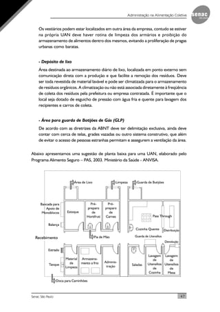 47Senac São Paulo
Administração na Alimentação Coletiva
Os vestiários podem estar localizados em outra área da empresa, contudo se estiver
na própria UAN deve haver rotina de limpeza dos armários e proibição do
armazenamento de alimentos dentro dos mesmos, evitando a proliferação de pragas
urbanas como baratas.
- Depósito de lixo
Área destinada ao armazenamento diário de lixo, localizada em ponto externo sem
comunicação direta com a produção e que facilite a remoção dos resíduos. Deve
ser toda revestida de material lavável e pode ser climatizada para o armazenamento
de resíduos orgânicos. A climatização ou não está associada diretamente à freqüência
de coleta dos resíduos pela prefeitura ou empresa contratada. É importante que o
local seja dotado de esguicho de pressão com água fria e quente para lavagem dos
recipientes e carros de coleta.
- Área para guarda de Botijões de Gás (GLP)
De acordo com as diretrizes da ABNT deve ter delimitação exclusiva, ainda deve
contar com cerca de telas, grades vazadas ou outro sistema construtivo, que além
de evitar o acesso de pessoas estranhas permitam e assegurem a ventilação da área.
Abaixo apresentamos uma sugestão de planta baixa para uma UAN, elaborado pelo
Programa Alimento Seguro – PAS, 2003. Ministério da Saúde - ANVISA.
 