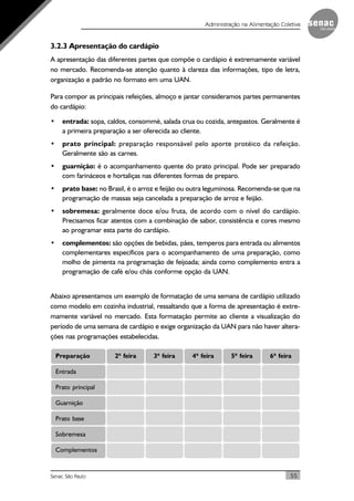 55Senac São Paulo
Administração na Alimentação Coletiva
3.2.3 Apresentação do cardápio
A apresentação das diferentes partes que compõe o cardápio é extremamente variável
no mercado. Recomenda-se atenção quanto à clareza das informações, tipo de letra,
organização e padrão no formato em uma UAN.
Para compor as principais refeições, almoço e jantar consideramos partes permanentes
do cardápio:
• entrada: sopa, caldos, consommè, salada crua ou cozida, antepastos. Geralmente é
a primeira preparação a ser oferecida ao cliente.
• prato principal: preparação responsável pelo aporte protéico da refeição.
Geralmente são as carnes.
• guarnição: é o acompanhamento quente do prato principal. Pode ser preparado
com farináceos e hortaliças nas diferentes formas de preparo.
• prato base: no Brasil, é o arroz e feijão ou outra leguminosa. Recomenda-se que na
programação de massas seja cancelada a preparação de arroz e feijão.
• sobremesa: geralmente doce e/ou fruta, de acordo com o nível do cardápio.
Precisamos ficar atentos com a combinação de sabor, consistência e cores mesmo
ao programar esta parte do cardápio.
• complementos: são opções de bebidas, pães, temperos para entrada ou alimentos
complementares específicos para o acompanhamento de uma preparação, como
molho de pimenta na programação de feijoada; ainda como complemento entra a
programação de café e/ou chás conforme opção da UAN.
Abaixo apresentamos um exemplo de formatação de uma semana de cardápio utilizado
como modelo em cozinha industrial, ressaltando que a forma de apresentação é extre-
mamente variável no mercado. Esta formatação permite ao cliente a visualização do
período de uma semana de cardápio e exige organização da UAN para não haver altera-
ções nas programações estabelecidas.
Preparação 2ª feira 3ª feira 4ª feira 5ª feira 6ª feira
Entrada
Prato principal
Guarnição
Prato base
Sobremesa
Complementos
 