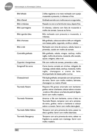 58 Senac São Paulo
Administração na Alimentação Coletiva
Bife folhado 2 bifes regulares e no meio recheado com queijo
mussarela e presunto, à milanesa e frito.
Bife à Daniel Grelhado servido com molho escuro e cogumelos.
Bife à milanesa Passado no ovo e na farinha de rosca, depois frito.
Bife à parmegiana À milanesa, coberto com fatia de mussarela e
molho de tomate. Leva-se ao forno.
Bife à gordon bleu Bife recheado com presunto e mussarela, à
milanesa.
Bife à francesa Bife grelhado, coloca-se sobre o bife um refogado
com batata palha, cogumelo, ervilha e cebola.
Bife à rolé Recheado com tiras de cenoura, cebola, bacon e
pimentão, cozido em molho de tomate.
Contrafilé grelhado Bife grelhado, cebola, vinagre, catchup, molho
inglês, molho de pimenta, mostarda, alho socado,
açúcar, orégano, salsa e sal.
Caçarola à borgonhesa Filé com molho de tomate, pimentão e salsa.
Strogonoff de carne Carne bovina cortada em tirinhas, refogado de
manteiga, cebola ralada, catchup, mostarda, molho
inglês, champignon e creme de leite.
Acompanhado de batata palha e arroz.
Chateaubriand Filé duplo grelhado, temperado com sal e pimenta-
do-reino. Servir com molho madeira, bérnaise,
champignon ou maitre d’hotel.
Tournedo Rossini Pequeno filé grosso amarrado com barbante:
grelhar, retirar o barbante, colocar sobre o crouton
e sobre o filé colocar uma fatia de patê de fígado.
Servir com molho madeira.
Tournedo Parisiense Amarrar o filé com barbante, como é feito no
Tournedo Rossini, temperar com sal e pimenta-
do-reino, grelhar, retirar o barbante e colocar
sobre o crouton. Servir com molho demi-glacê.
Tournedo Belle-Hélène Temperar com sal e pimenta-do-reino, passar no
óleo e grelhar. Servir com molho béarnaise.
Tournedo Beaugency Temperar com sal e pimenta-do-reino, saltear na
frigideira ou panela com manteiga. Servir com
molho madeira.
 